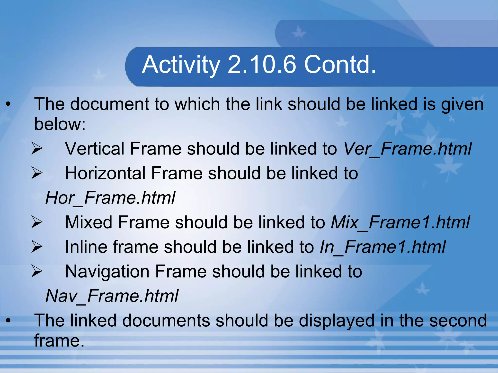 Activity 2.10.6 Contd. The document to which the link should be linked is given below: Vertical Frame should be linked to  Ver_Frame.html Horizontal Frame should be linked to   Hor_Frame.html Mixed Frame should be linked to  Mix_Frame1.html Inline frame should be linked to  In_Frame1.html Navigation Frame should be linked to  Nav_Frame.html The linked documents should be displayed in the second frame. 