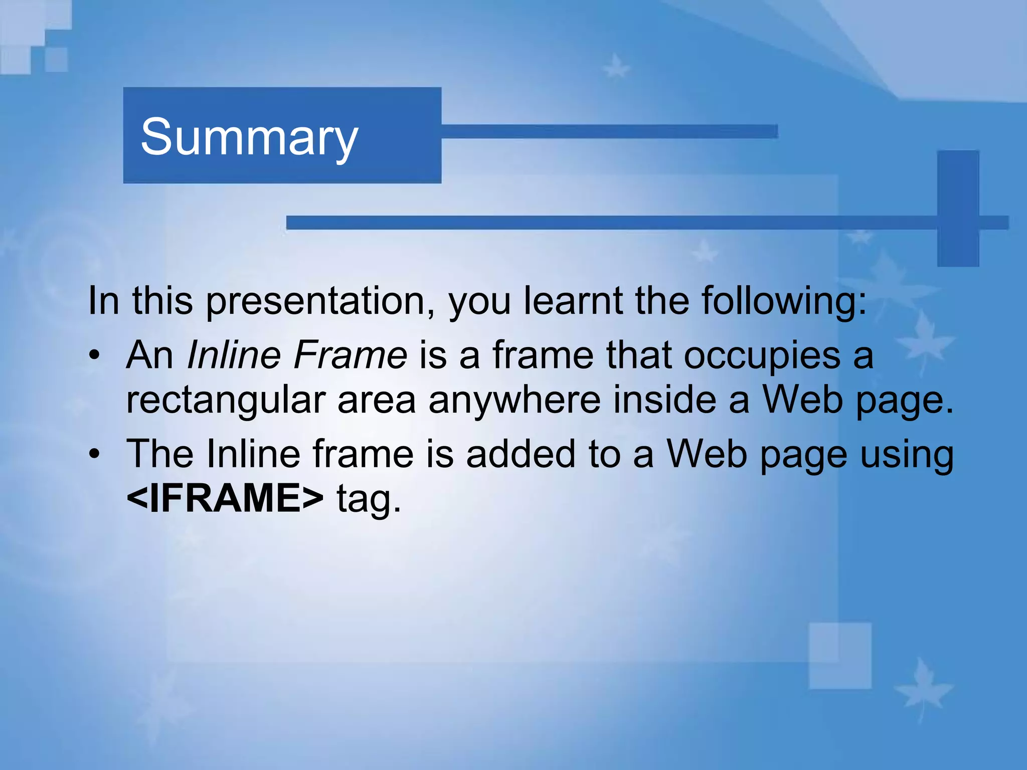 Summary In this presentation, you learnt the following: An  Inline Frame  is a frame that occupies a rectangular area anywhere inside a Web page. The Inline frame is added to a Web page using  <IFRAME>  tag. 