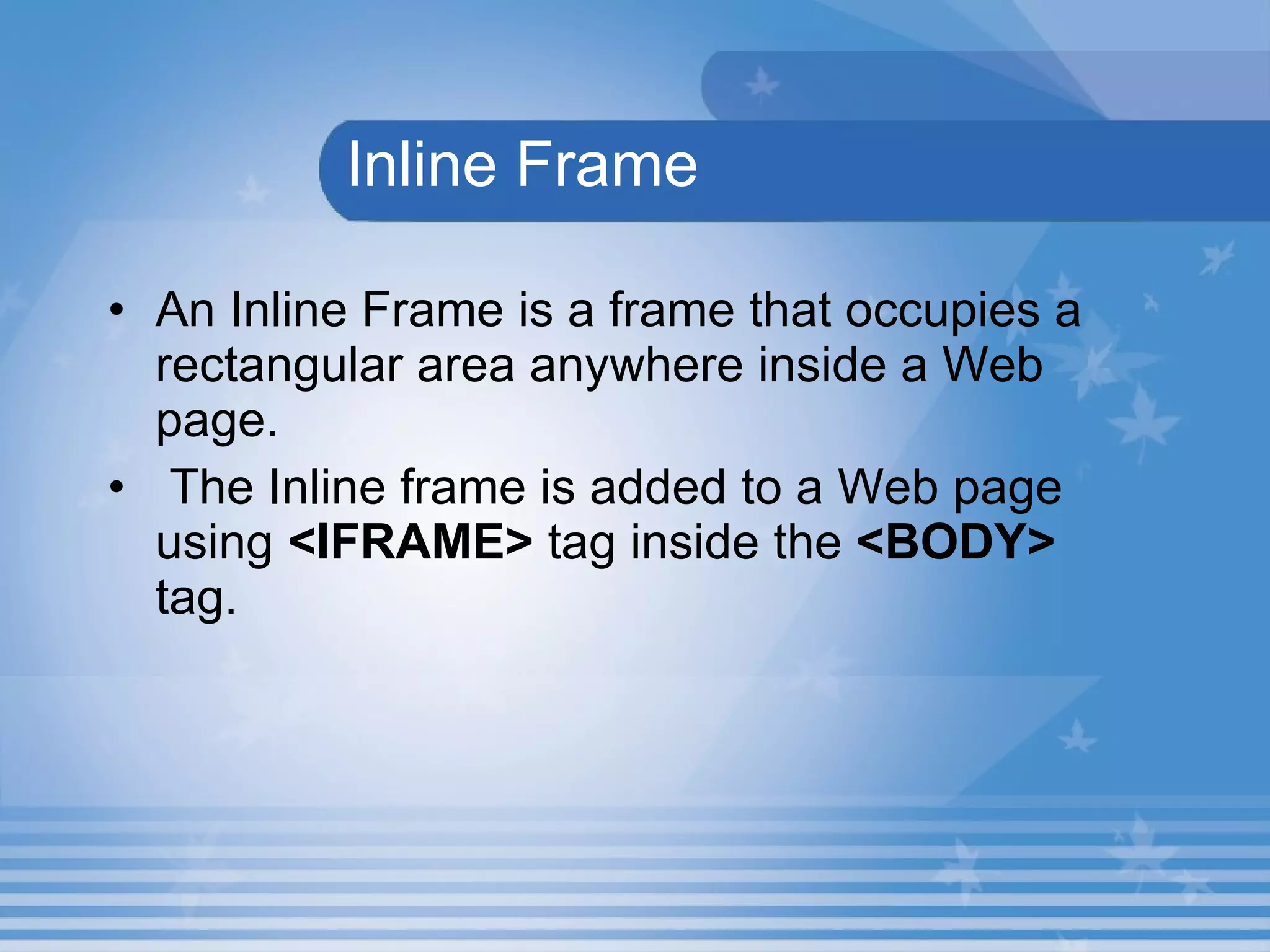   Inline Frame An Inline Frame is a frame that occupies a rectangular area anywhere inside a Web page. The Inline frame is added to a Web page using  <IFRAME>  tag inside the  <BODY>  tag.   