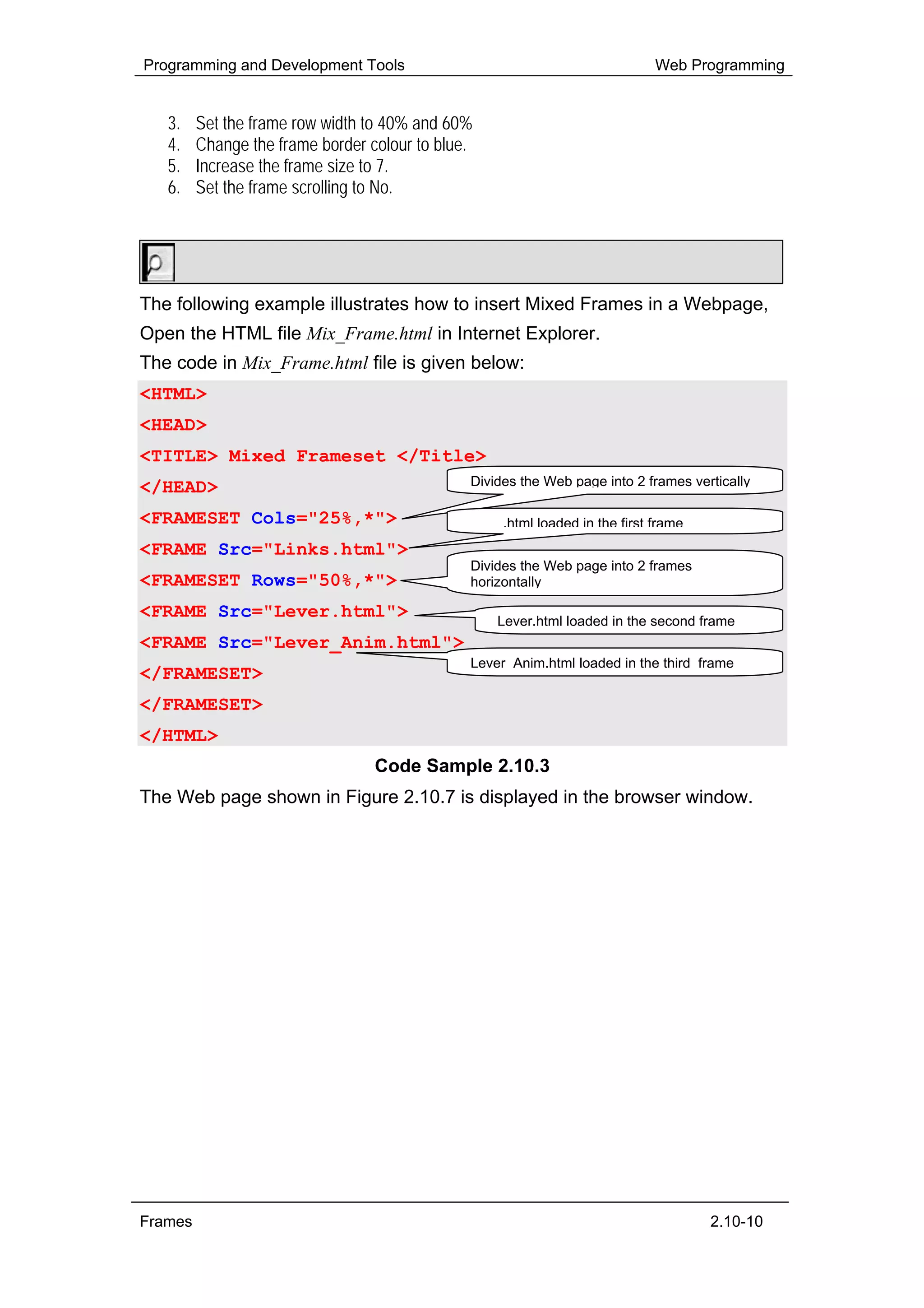 Programming and Development Tools                                             Web Programming


   3.    Set the frame row width to 40% and 60%
   4.    Change the frame border colour to blue.
   5.    Increase the frame size to 7.
   6.    Set the frame scrolling to No.


        Hands-On!

The following example illustrates how to insert Mixed Frames in a Webpage,
Open the HTML file Mix_Frame.html in Internet Explorer.
The code in Mix_Frame.html file is given below:
<HTML>
<HEAD>
<TITLE> Mixed Frameset </Title>
</HEAD>                                        Divides the Web page into 2 frames vertically

<FRAMESET Cols="25%,*">                        Links.html loaded in the first frame
<FRAME Src="Links.html">
                                               Divides the Web page into 2 frames
<FRAMESET Rows="50%,*">                        horizontally

<FRAME Src="Lever.html">                           Lever.html loaded in the second frame
<FRAME Src="Lever_Anim.html">
                                               Lever Anim.html loaded in the third frame
</FRAMESET>
</FRAMESET>
</HTML>
                                  Code Sample 2.10.3
The Web page shown in Figure 2.10.7 is displayed in the browser window.




Frames                                                                                2.10-10
 