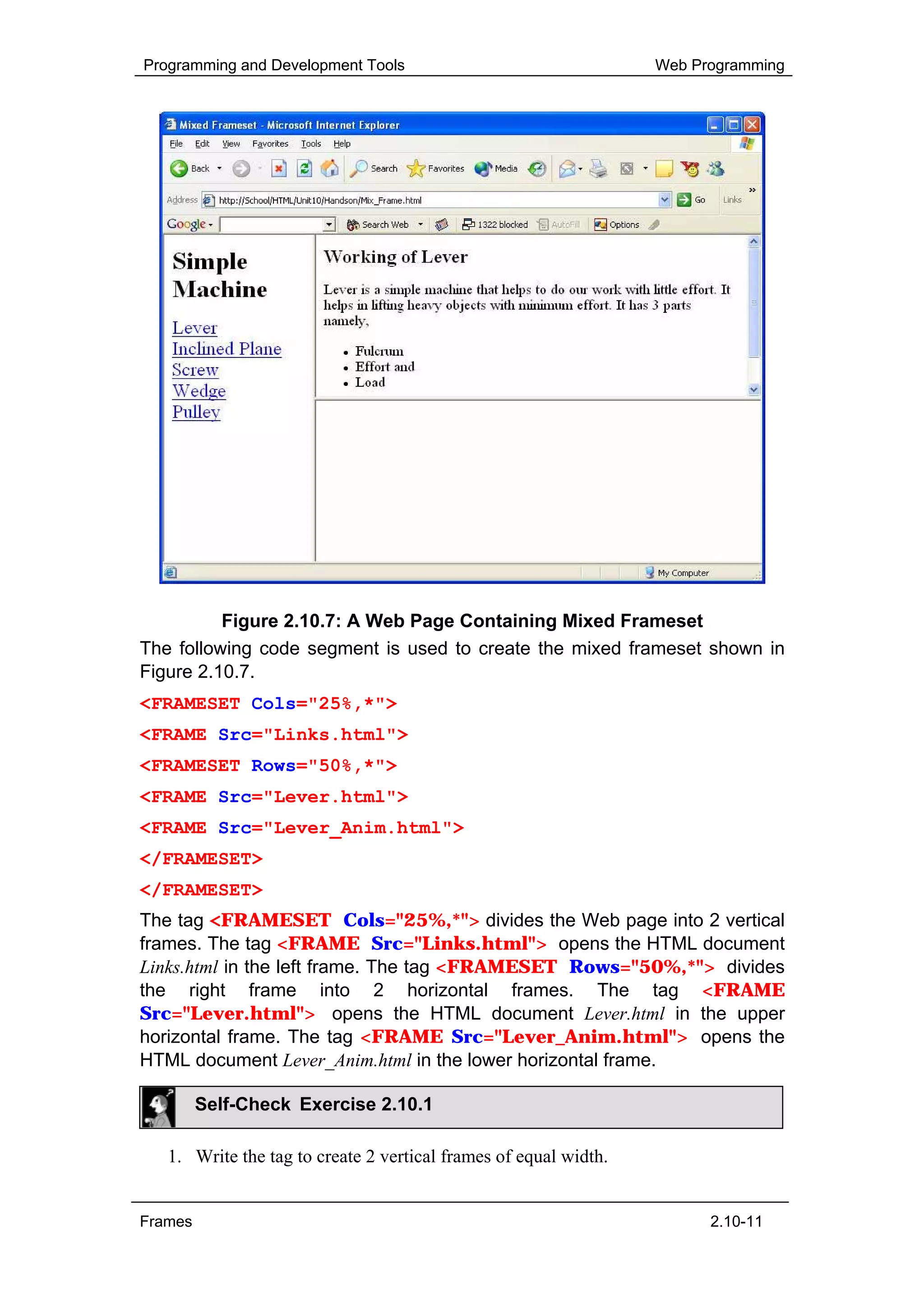 Programming and Development Tools                                 Web Programming




          Figure 2.10.7: A Web Page Containing Mixed Frameset
The following code segment is used to create the mixed frameset shown in
Figure 2.10.7.
<FRAMESET Cols="25%,*">
<FRAME Src="Links.html">
<FRAMESET Rows="50%,*">
<FRAME Src="Lever.html">
<FRAME Src="Lever_Anim.html">
</FRAMESET>
</FRAMESET>
The tag <FRAMESET Cols="25%,*"> divides the Web page into 2 vertical
frames. The tag <FRAME Src="Links.html"> opens the HTML document
Links.html in the left frame. The tag <FRAMESET Rows="50%,*"> divides
the right frame into 2 horizontal frames. The tag <FRAME
Src="Lever.html"> opens the HTML document Lever.html in the upper
horizontal frame. The tag <FRAME Src="Lever_Anim.html"> opens the
HTML document Lever_Anim.html in the lower horizontal frame.

         Self-Check Exercise 2.10.1

   1. Write the tag to create 2 vertical frames of equal width.


Frames                                                                  2.10-11
 