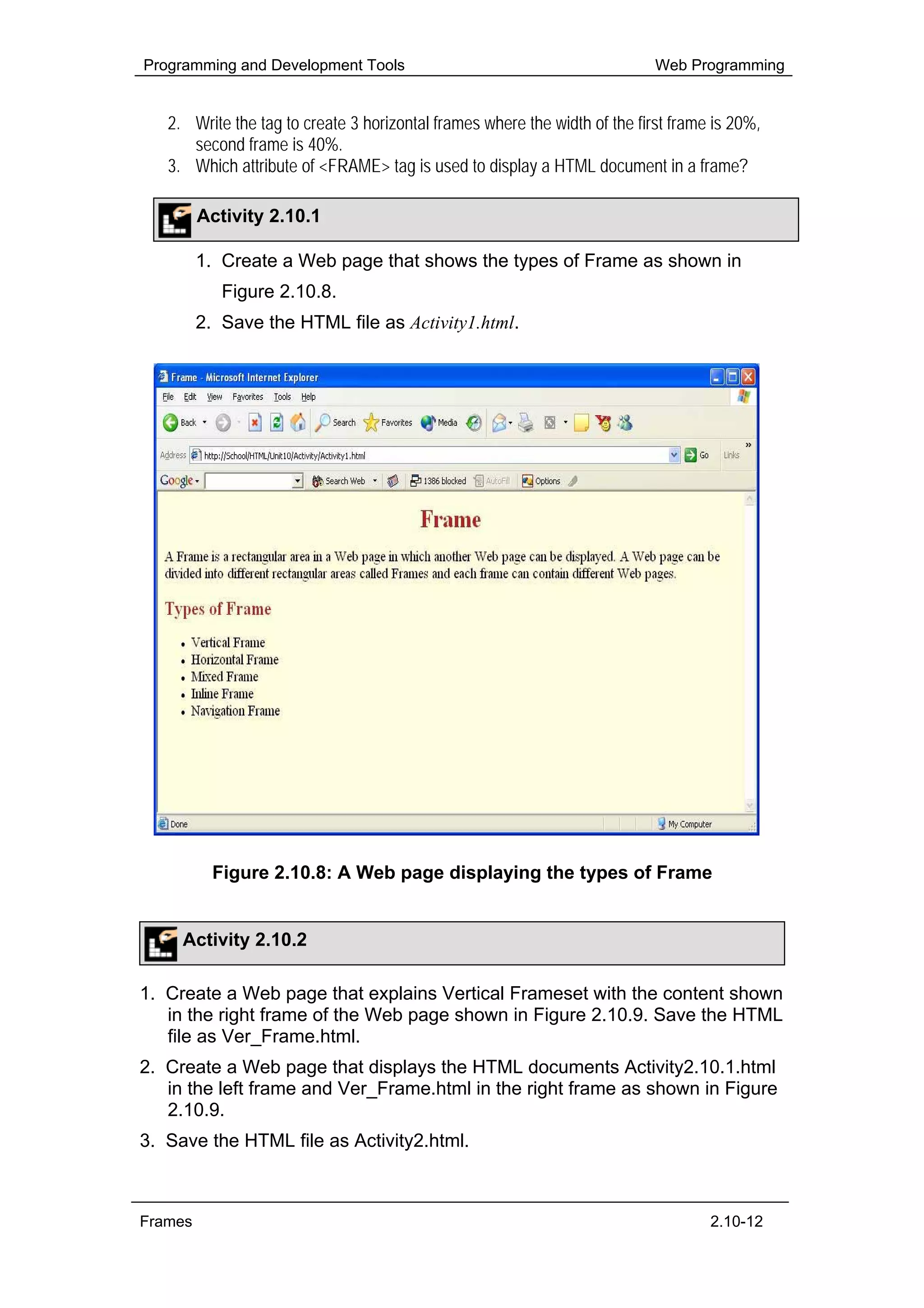 Programming and Development Tools                                           Web Programming


   2. Write the tag to create 3 horizontal frames where the width of the first frame is 20%,
      second frame is 40%.
   3. Which attribute of <FRAME> tag is used to display a HTML document in a frame?

         Activity 2.10.1

         1. Create a Web page that shows the types of Frame as shown in
            Figure 2.10.8.
         2. Save the HTML file as Activity1.html.




           Figure 2.10.8: A Web page displaying the types of Frame


     Activity 2.10.2

1. Create a Web page that explains Vertical Frameset with the content shown
   in the right frame of the Web page shown in Figure 2.10.9. Save the HTML
   file as Ver_Frame.html.
2. Create a Web page that displays the HTML documents Activity2.10.1.html
   in the left frame and Ver_Frame.html in the right frame as shown in Figure
   2.10.9.
3. Save the HTML file as Activity2.html.



Frames                                                                              2.10-12
 