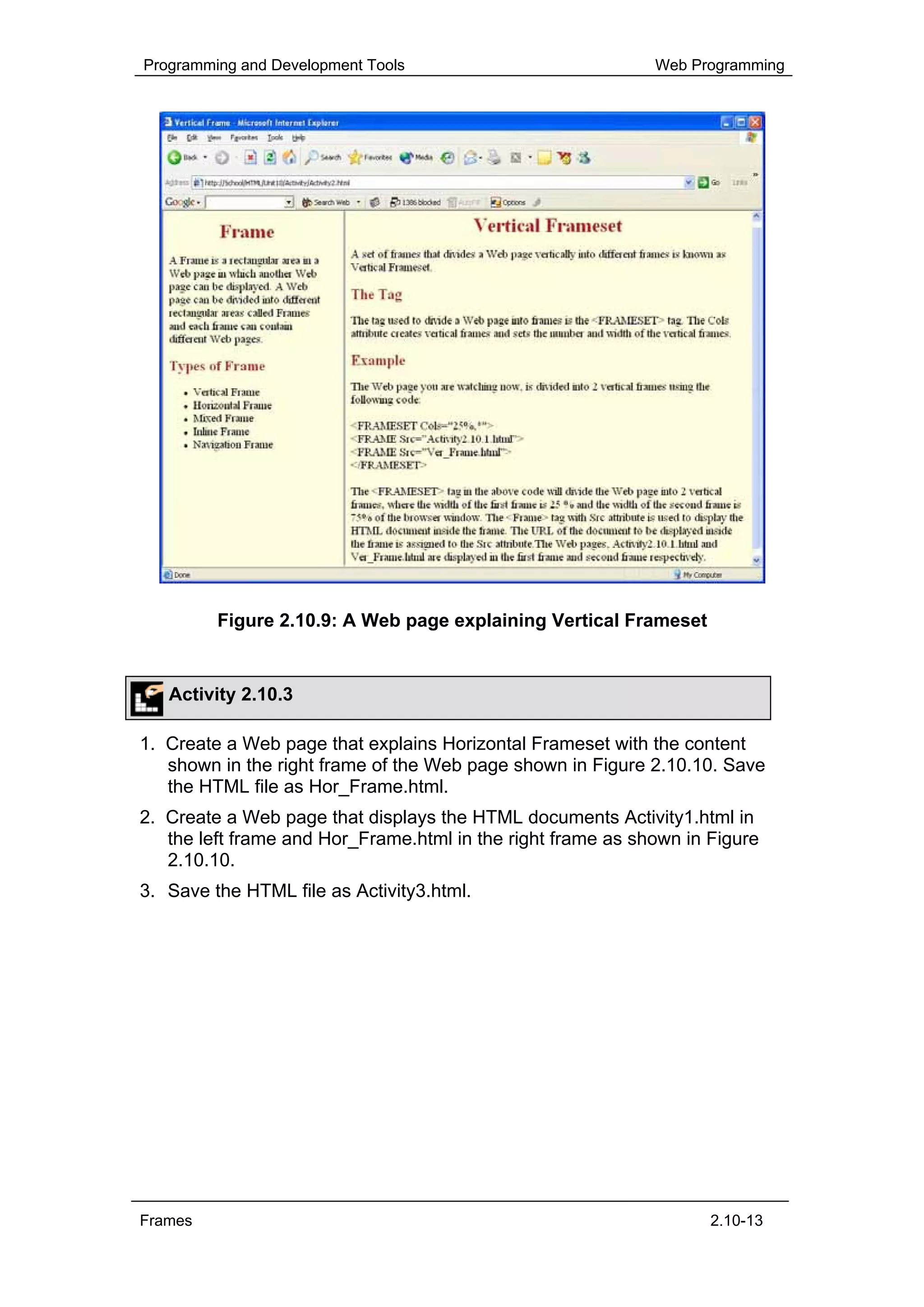 Programming and Development Tools                            Web Programming




         Figure 2.10.9: A Web page explaining Vertical Frameset


   Activity 2.10.3

1. Create a Web page that explains Horizontal Frameset with the content
   shown in the right frame of the Web page shown in Figure 2.10.10. Save
   the HTML file as Hor_Frame.html.
2. Create a Web page that displays the HTML documents Activity1.html in
   the left frame and Hor_Frame.html in the right frame as shown in Figure
   2.10.10.
3. Save the HTML file as Activity3.html.




Frames                                                              2.10-13
 