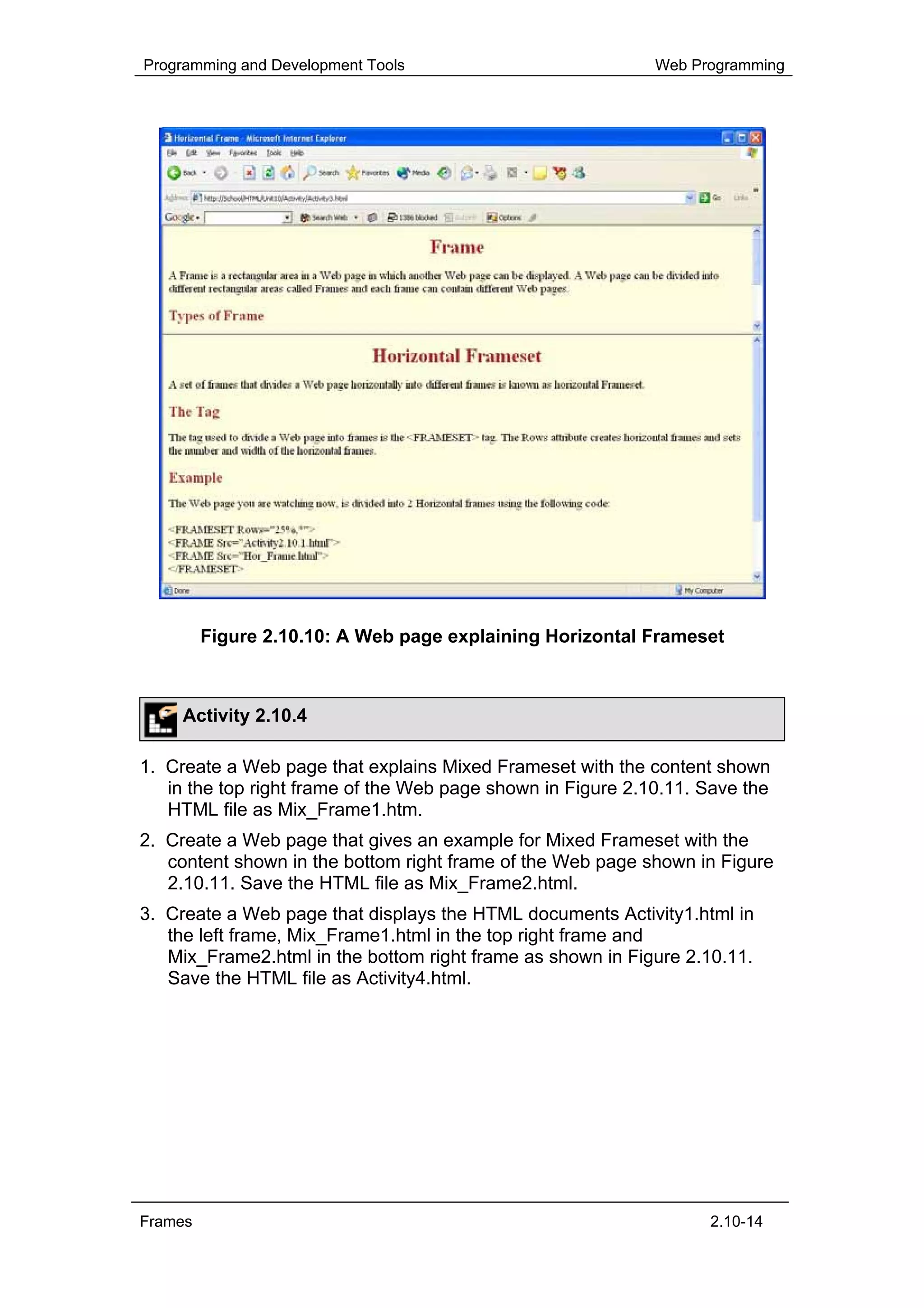Programming and Development Tools                            Web Programming




         Figure 2.10.10: A Web page explaining Horizontal Frameset



     Activity 2.10.4

1. Create a Web page that explains Mixed Frameset with the content shown
   in the top right frame of the Web page shown in Figure 2.10.11. Save the
   HTML file as Mix_Frame1.htm.
2. Create a Web page that gives an example for Mixed Frameset with the
   content shown in the bottom right frame of the Web page shown in Figure
   2.10.11. Save the HTML file as Mix_Frame2.html.
3. Create a Web page that displays the HTML documents Activity1.html in
   the left frame, Mix_Frame1.html in the top right frame and
   Mix_Frame2.html in the bottom right frame as shown in Figure 2.10.11.
   Save the HTML file as Activity4.html.




Frames                                                             2.10-14
 