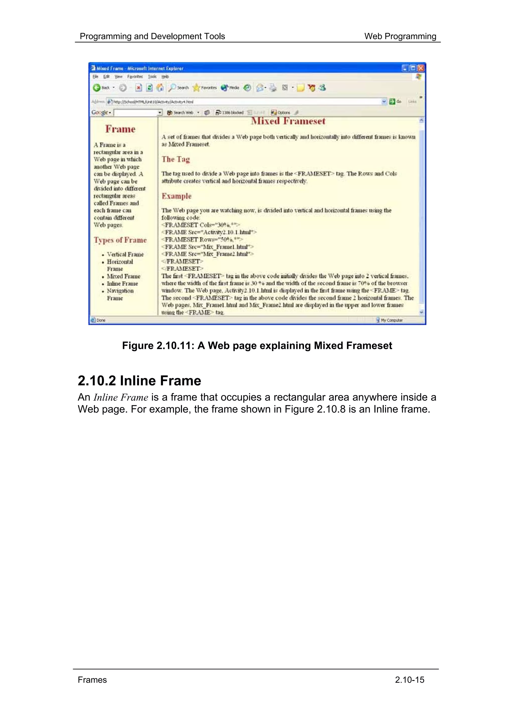 Programming and Development Tools                            Web Programming




         Figure 2.10.11: A Web page explaining Mixed Frameset


2.10.2 Inline Frame
An Inline Frame is a frame that occupies a rectangular area anywhere inside a
Web page. For example, the frame shown in Figure 2.10.8 is an Inline frame.




Frames                                                              2.10-15
 
