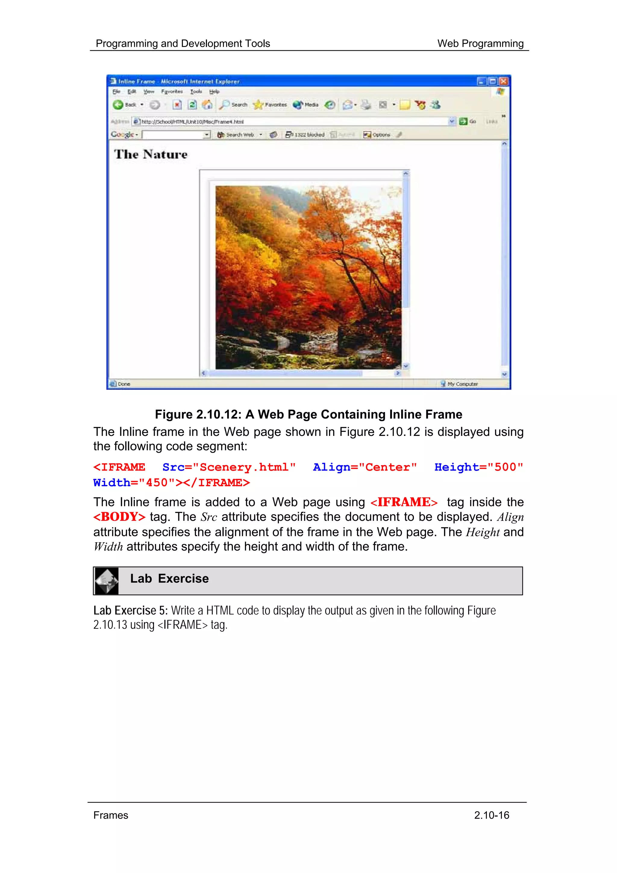 Programming and Development Tools                                          Web Programming




            Figure 2.10.12: A Web Page Containing Inline Frame
The Inline frame in the Web page shown in Figure 2.10.12 is displayed using
the following code segment:
<IFRAME Src="Scenery.html"                      Align="Center"            Height="500"
Width="450"></IFRAME>
The Inline frame is added to a Web page using <IFRAME> tag inside the
<BODY> tag. The Src attribute specifies the document to be displayed. Align
attribute specifies the alignment of the frame in the Web page. The Height and
Width attributes specify the height and width of the frame.

         Lab Exercise

Lab Exercise 5: Write a HTML code to display the output as given in the following Figure
2.10.13 using <IFRAME> tag.




Frames                                                                             2.10-16
 