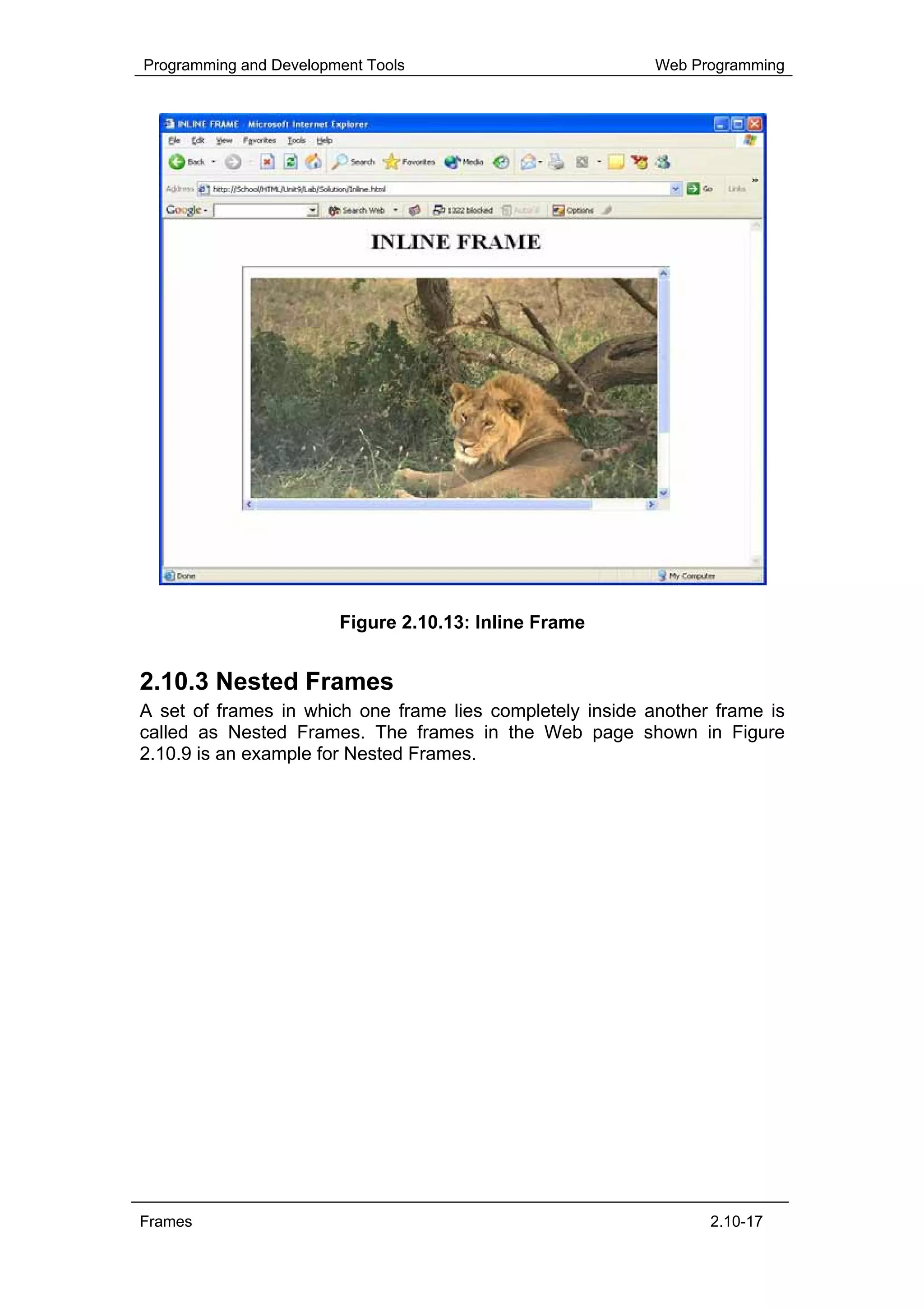 Programming and Development Tools                          Web Programming




                        Figure 2.10.13: Inline Frame


2.10.3 Nested Frames
A set of frames in which one frame lies completely inside another frame is
called as Nested Frames. The frames in the Web page shown in Figure
2.10.9 is an example for Nested Frames.




Frames                                                           2.10-17
 