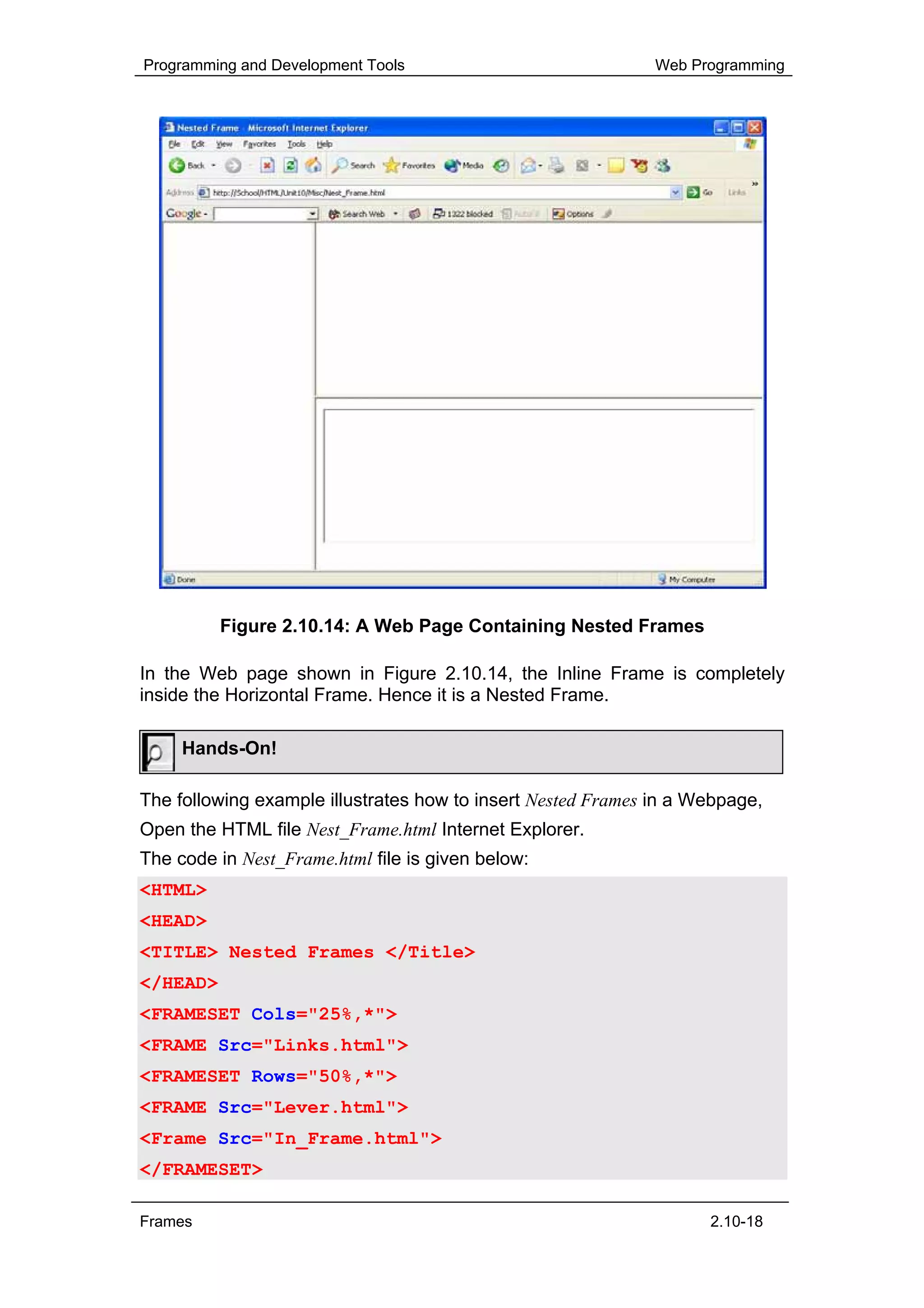 Programming and Development Tools                             Web Programming




          Figure 2.10.14: A Web Page Containing Nested Frames

In the Web page shown in Figure 2.10.14, the Inline Frame is completely
inside the Horizontal Frame. Hence it is a Nested Frame.

     Hands-On!

The following example illustrates how to insert Nested Frames in a Webpage,
Open the HTML file Nest_Frame.html Internet Explorer.
The code in Nest_Frame.html file is given below:
<HTML>
<HEAD>
<TITLE> Nested Frames </Title>
</HEAD>
<FRAMESET Cols="25%,*">
<FRAME Src="Links.html">
<FRAMESET Rows="50%,*">
<FRAME Src="Lever.html">
<Frame Src="In_Frame.html">
</FRAMESET>

Frames                                                              2.10-18
 