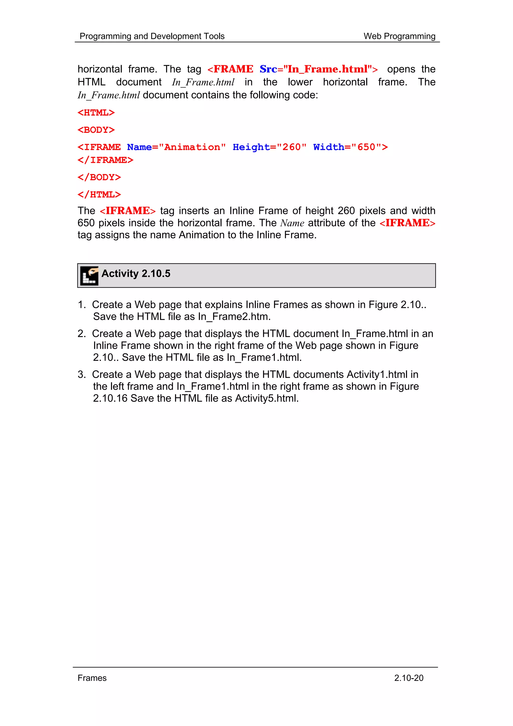 Programming and Development Tools                             Web Programming


horizontal frame. The tag <FRAME Src="In_Frame.html"> opens the
HTML document In_Frame.html in the lower horizontal frame. The
In_Frame.html document contains the following code:
<HTML>
<BODY>
<IFRAME Name="Animation" Height="260" Width="650">
</IFRAME>
</BODY>
</HTML>
The <IFRAME> tag inserts an Inline Frame of height 260 pixels and width
650 pixels inside the horizontal frame. The Name attribute of the <IFRAME>
tag assigns the name Animation to the Inline Frame.


     Activity 2.10.5


1. Create a Web page that explains Inline Frames as shown in Figure 2.10..
   Save the HTML file as In_Frame2.htm.
2. Create a Web page that displays the HTML document In_Frame.html in an
   Inline Frame shown in the right frame of the Web page shown in Figure
   2.10.. Save the HTML file as In_Frame1.html.
3. Create a Web page that displays the HTML documents Activity1.html in
   the left frame and In_Frame1.html in the right frame as shown in Figure
   2.10.16 Save the HTML file as Activity5.html.




Frames                                                              2.10-20
 