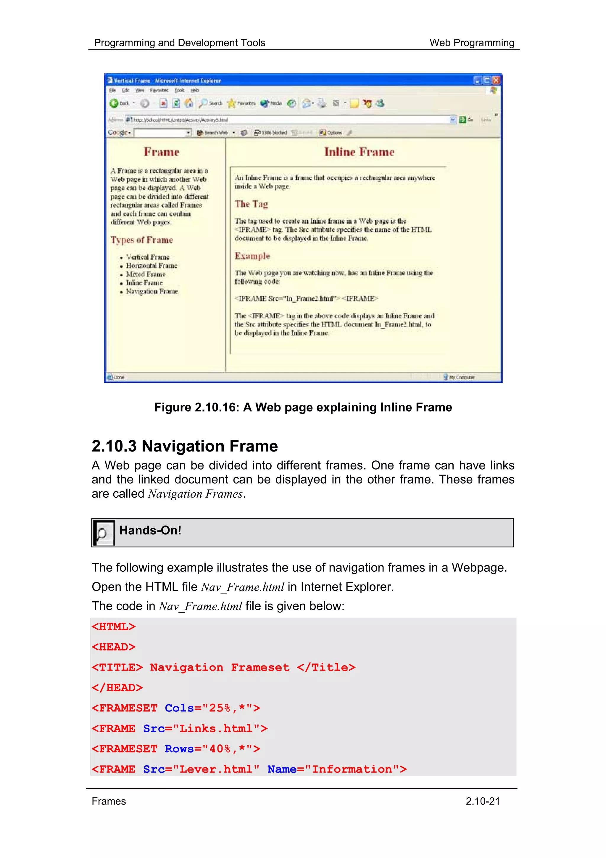 Programming and Development Tools                            Web Programming




           Figure 2.10.16: A Web page explaining Inline Frame


2.10.3 Navigation Frame
A Web page can be divided into different frames. One frame can have links
and the linked document can be displayed in the other frame. These frames
are called Navigation Frames.


     Hands-On!


The following example illustrates the use of navigation frames in a Webpage.
Open the HTML file Nav_Frame.html in Internet Explorer.
The code in Nav_Frame.html file is given below:
<HTML>
<HEAD>
<TITLE> Navigation Frameset </Title>
</HEAD>
<FRAMESET Cols="25%,*">
<FRAME Src="Links.html">
<FRAMESET Rows="40%,*">
<FRAME Src="Lever.html" Name="Information">

Frames                                                              2.10-21
 