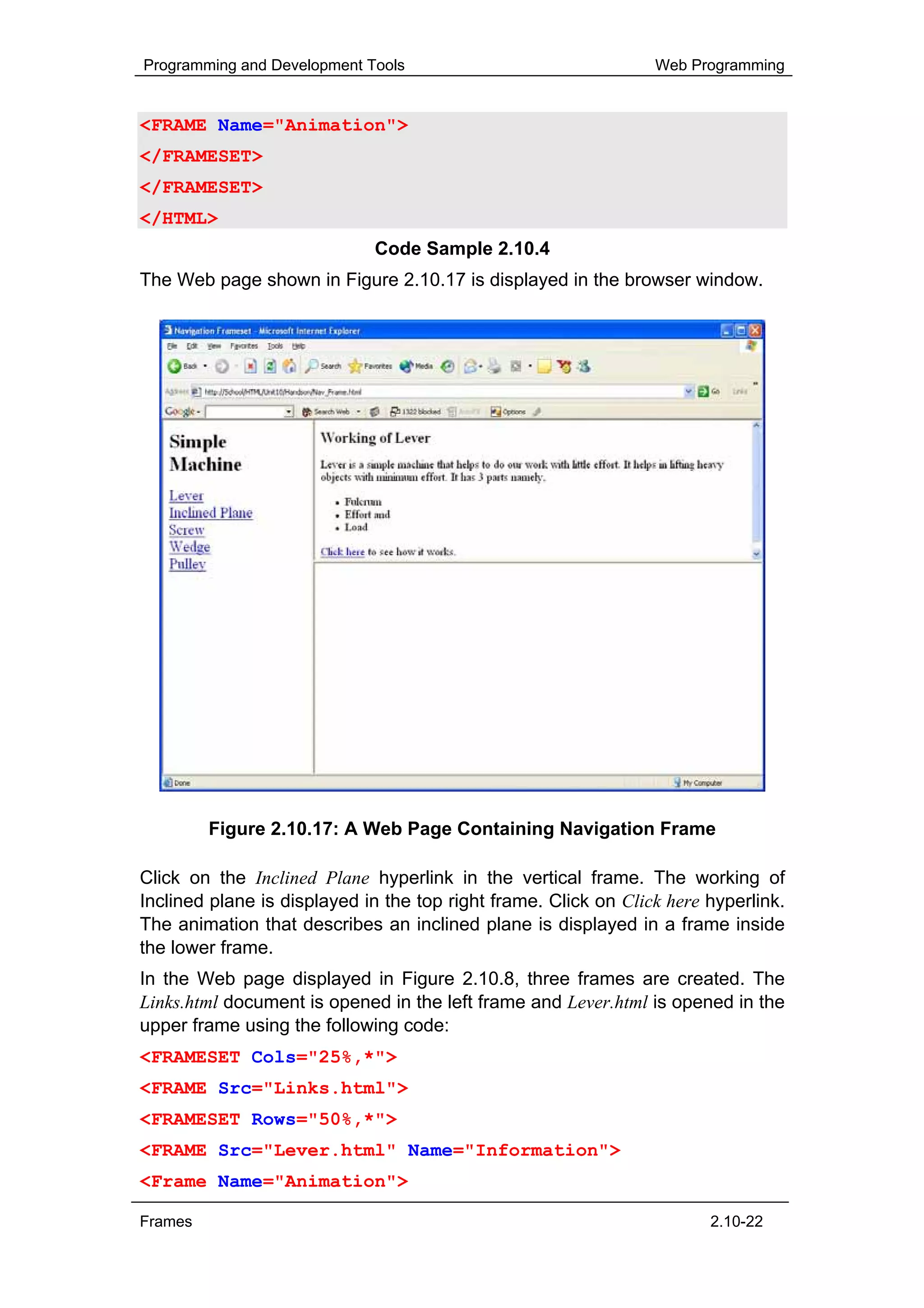 Programming and Development Tools                                Web Programming


<FRAME Name="Animation">
</FRAMESET>
</FRAMESET>
</HTML>
                             Code Sample 2.10.4
The Web page shown in Figure 2.10.17 is displayed in the browser window.




         Figure 2.10.17: A Web Page Containing Navigation Frame

Click on the Inclined Plane hyperlink in the vertical frame. The working of
Inclined plane is displayed in the top right frame. Click on Click here hyperlink.
The animation that describes an inclined plane is displayed in a frame inside
the lower frame.
In the Web page displayed in Figure 2.10.8, three frames are created. The
Links.html document is opened in the left frame and Lever.html is opened in the
upper frame using the following code:
<FRAMESET Cols="25%,*">
<FRAME Src="Links.html">
<FRAMESET Rows="50%,*">
<FRAME Src="Lever.html" Name="Information">
<Frame Name="Animation">

Frames                                                                  2.10-22
 