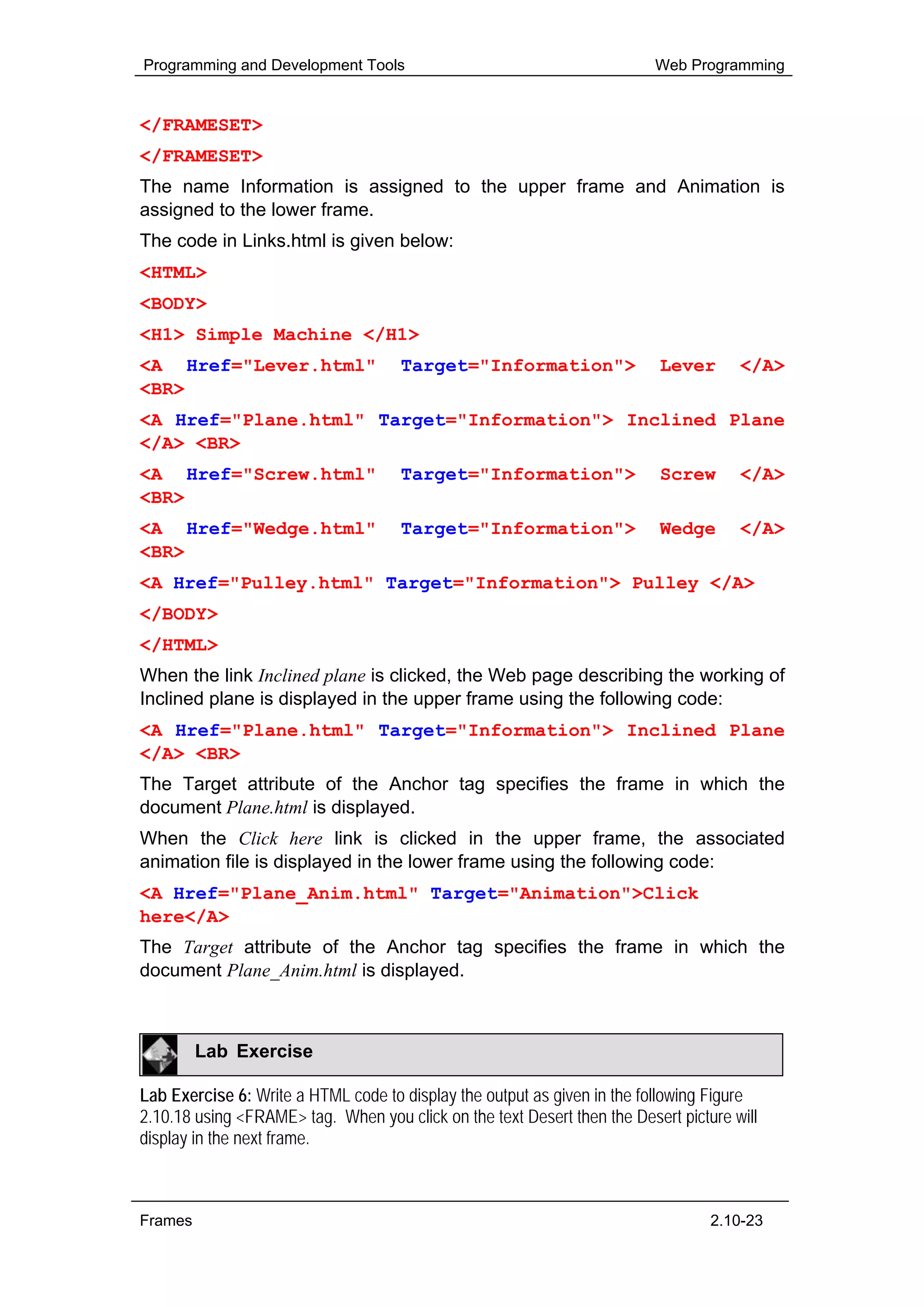 Programming and Development Tools                                         Web Programming


</FRAMESET>
</FRAMESET>
The name Information is assigned to the upper frame and Animation is
assigned to the lower frame.
The code in Links.html is given below:
<HTML>
<BODY>
<H1> Simple Machine </H1>
<A Href="Lever.html"                 Target="Information">                Lever       </A>
<BR>
<A Href="Plane.html" Target="Information"> Inclined Plane
</A> <BR>
<A Href="Screw.html"                 Target="Information">                Screw       </A>
<BR>
<A Href="Wedge.html"                 Target="Information">                Wedge       </A>
<BR>
<A Href="Pulley.html" Target="Information"> Pulley </A>
</BODY>
</HTML>
When the link Inclined plane is clicked, the Web page describing the working of
Inclined plane is displayed in the upper frame using the following code:
<A Href="Plane.html" Target="Information"> Inclined Plane
</A> <BR>
The Target attribute of the Anchor tag specifies the frame in which the
document Plane.html is displayed.
When the Click here link is clicked in the upper frame, the associated
animation file is displayed in the lower frame using the following code:
<A Href="Plane_Anim.html" Target="Animation">Click
here</A>
The Target attribute of the Anchor tag specifies the frame in which the
document Plane_Anim.html is displayed.



         Lab Exercise

Lab Exercise 6: Write a HTML code to display the output as given in the following Figure
2.10.18 using <FRAME> tag. When you click on the text Desert then the Desert picture will
display in the next frame.



Frames                                                                            2.10-23
 
