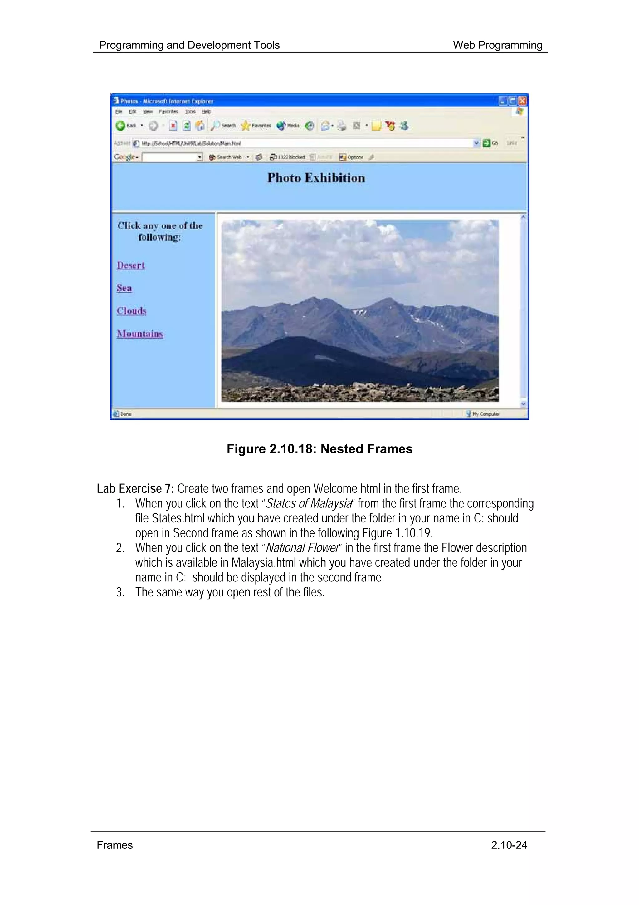 Programming and Development Tools                                         Web Programming




                           Figure 2.10.18: Nested Frames


Lab Exercise 7: Create two frames and open Welcome.html in the first frame.
   1. When you click on the text “States of Malaysia” from the first frame the corresponding
       file States.html which you have created under the folder in your name in C: should
       open in Second frame as shown in the following Figure 1.10.19.
   2. When you click on the text “National Flower” in the first frame the Flower description
       which is available in Malaysia.html which you have created under the folder in your
       name in C: should be displayed in the second frame.
   3. The same way you open rest of the files.




Frames                                                                             2.10-24
 