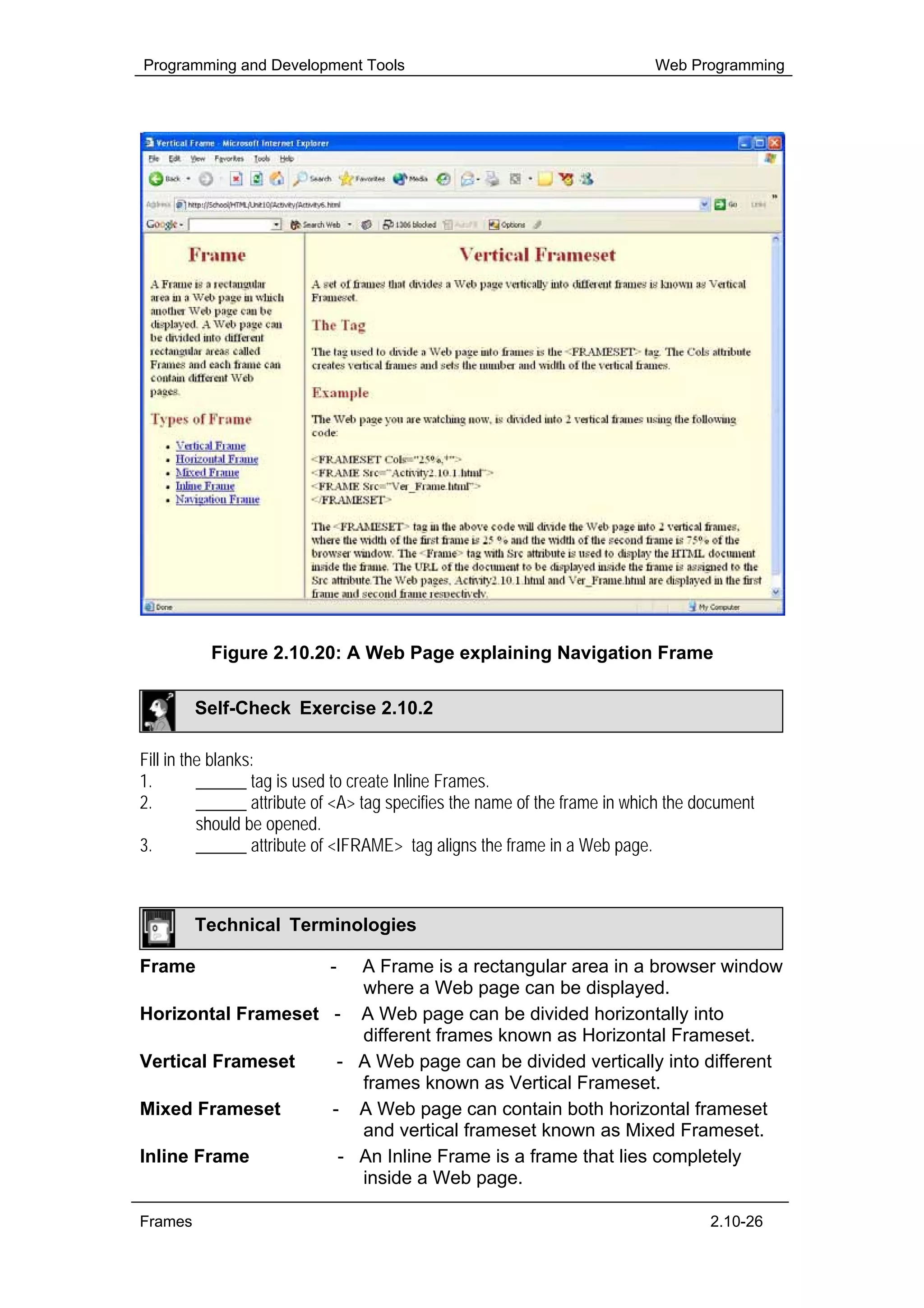 Programming and Development Tools                                           Web Programming




          Figure 2.10.20: A Web Page explaining Navigation Frame

         Self-Check Exercise 2.10.2

Fill in the blanks:
1.        ______ tag is used to create Inline Frames.
2.        ______ attribute of <A> tag specifies the name of the frame in which the document
          should be opened.
3.        ______ attribute of <IFRAME> tag aligns the frame in a Web page.



         Technical Terminologies

Frame                       -
                       A Frame is a rectangular area in a browser window
                       where a Web page can be displayed.
Horizontal Frameset - A Web page can be divided horizontally into
                       different frames known as Horizontal Frameset.
Vertical Frameset    - A Web page can be divided vertically into different
                       frames known as Vertical Frameset.
Mixed Frameset      - A Web page can contain both horizontal frameset
                       and vertical frameset known as Mixed Frameset.
Inline Frame         - An Inline Frame is a frame that lies completely
                       inside a Web page.

Frames                                                                              2.10-26
 