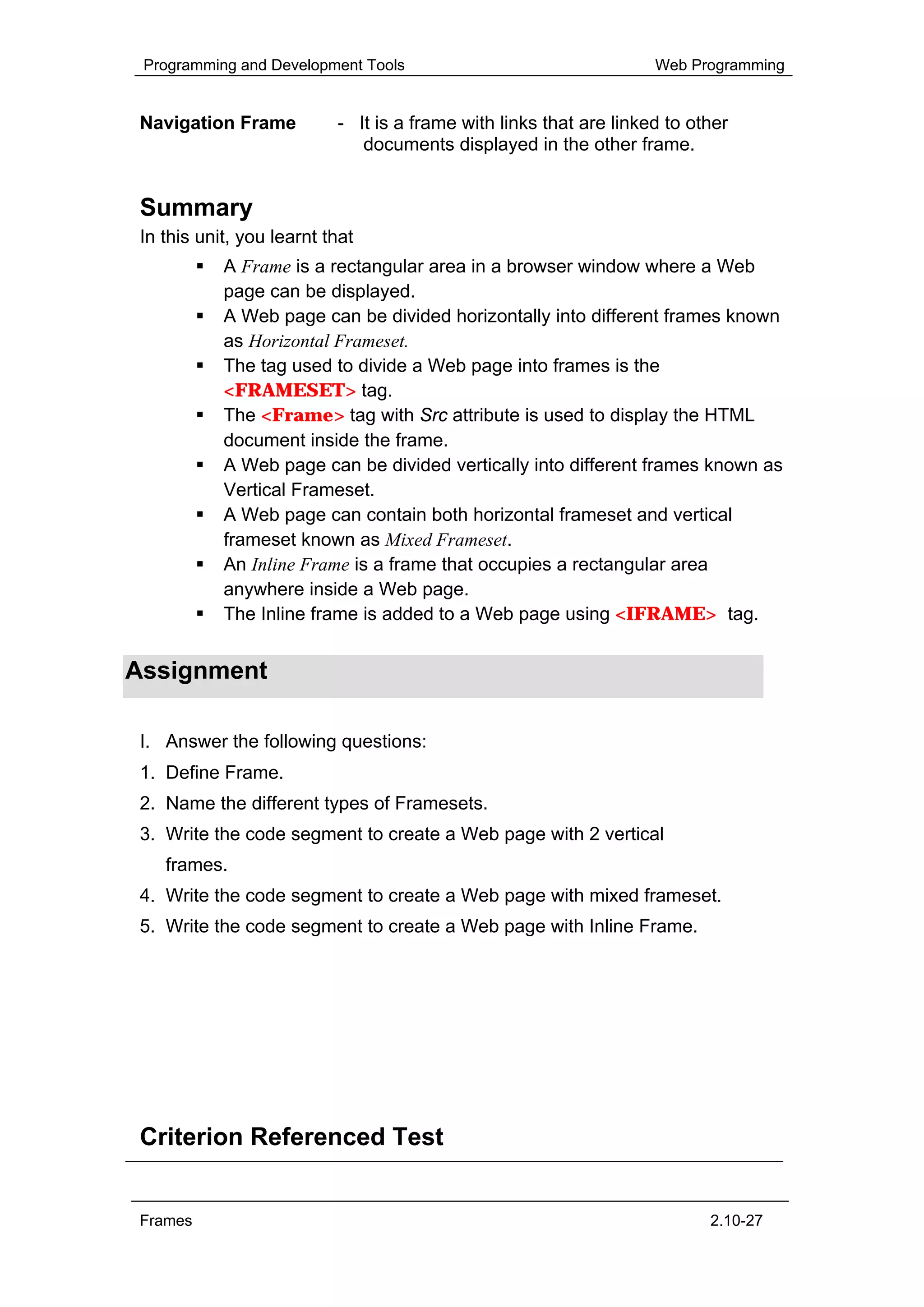 Programming and Development Tools                                  Web Programming


 Navigation Frame          - It is a frame with links that are linked to other
                              documents displayed in the other frame.


 Summary
 In this unit, you learnt that
            A Frame is a rectangular area in a browser window where a Web
            page can be displayed.
            A Web page can be divided horizontally into different frames known
            as Horizontal Frameset.
            The tag used to divide a Web page into frames is the
            <FRAMESET> tag.
            The <Frame> tag with Src attribute is used to display the HTML
            document inside the frame.
            A Web page can be divided vertically into different frames known as
            Vertical Frameset.
            A Web page can contain both horizontal frameset and vertical
            frameset known as Mixed Frameset.
            An Inline Frame is a frame that occupies a rectangular area
            anywhere inside a Web page.
            The Inline frame is added to a Web page using <IFRAME> tag.


Assignment

 I. Answer the following questions:
 1. Define Frame.
 2. Name the different types of Framesets.
 3. Write the code segment to create a Web page with 2 vertical
    frames.
 4. Write the code segment to create a Web page with mixed frameset.
 5. Write the code segment to create a Web page with Inline Frame.




 Criterion Referenced Test


 Frames                                                                    2.10-27
 