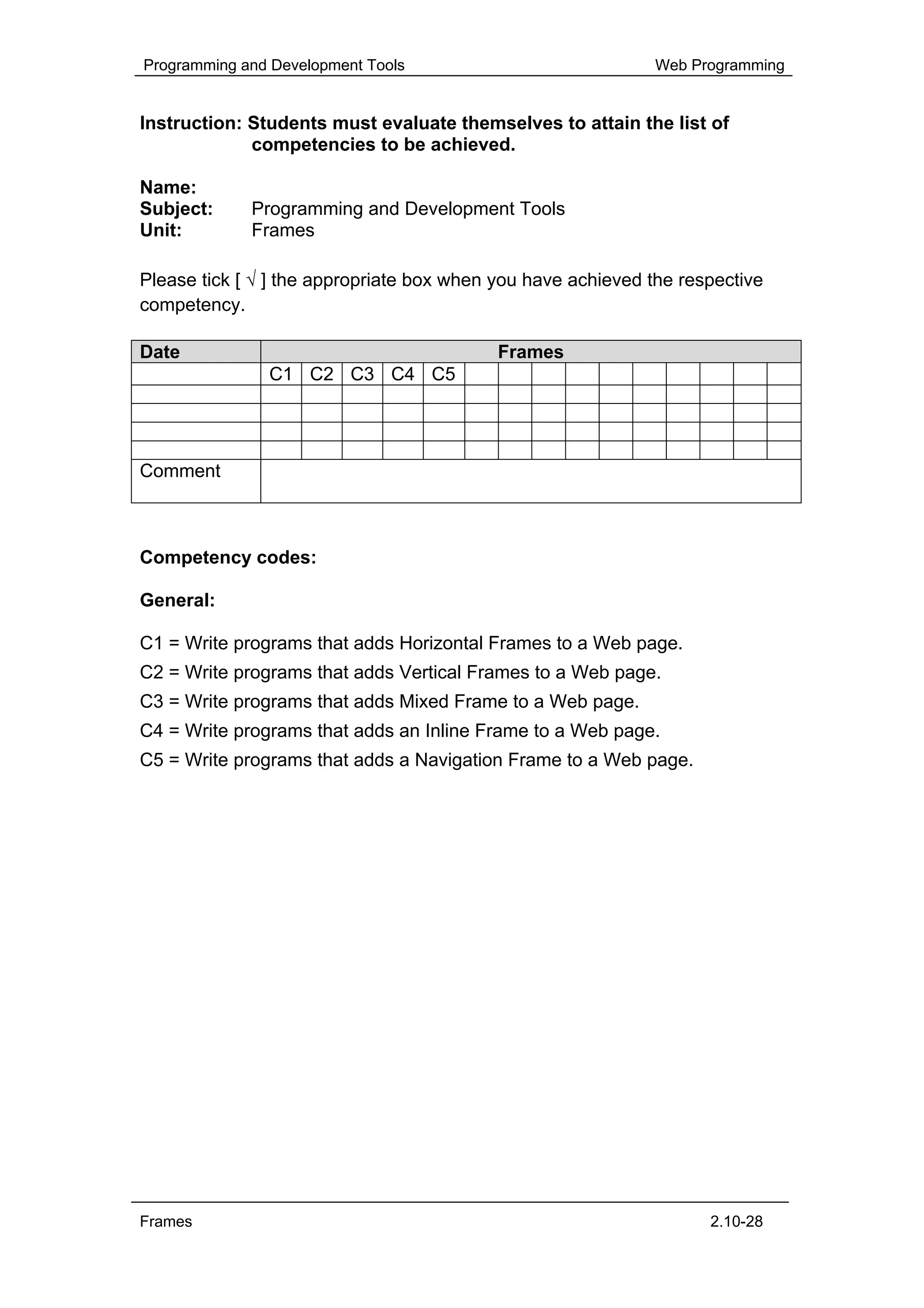 Programming and Development Tools                             Web Programming


Instruction: Students must evaluate themselves to attain the list of
             competencies to be achieved.

Name:
Subject:     Programming and Development Tools
Unit:        Frames

Please tick [ √ ] the appropriate box when you have achieved the respective
competency.

Date                                       Frames
               C1 C2 C3 C4 C5




Comment



Competency codes:

General:

C1 = Write programs that adds Horizontal Frames to a Web page.
C2 = Write programs that adds Vertical Frames to a Web page.
C3 = Write programs that adds Mixed Frame to a Web page.
C4 = Write programs that adds an Inline Frame to a Web page.
C5 = Write programs that adds a Navigation Frame to a Web page.




Frames                                                              2.10-28
 