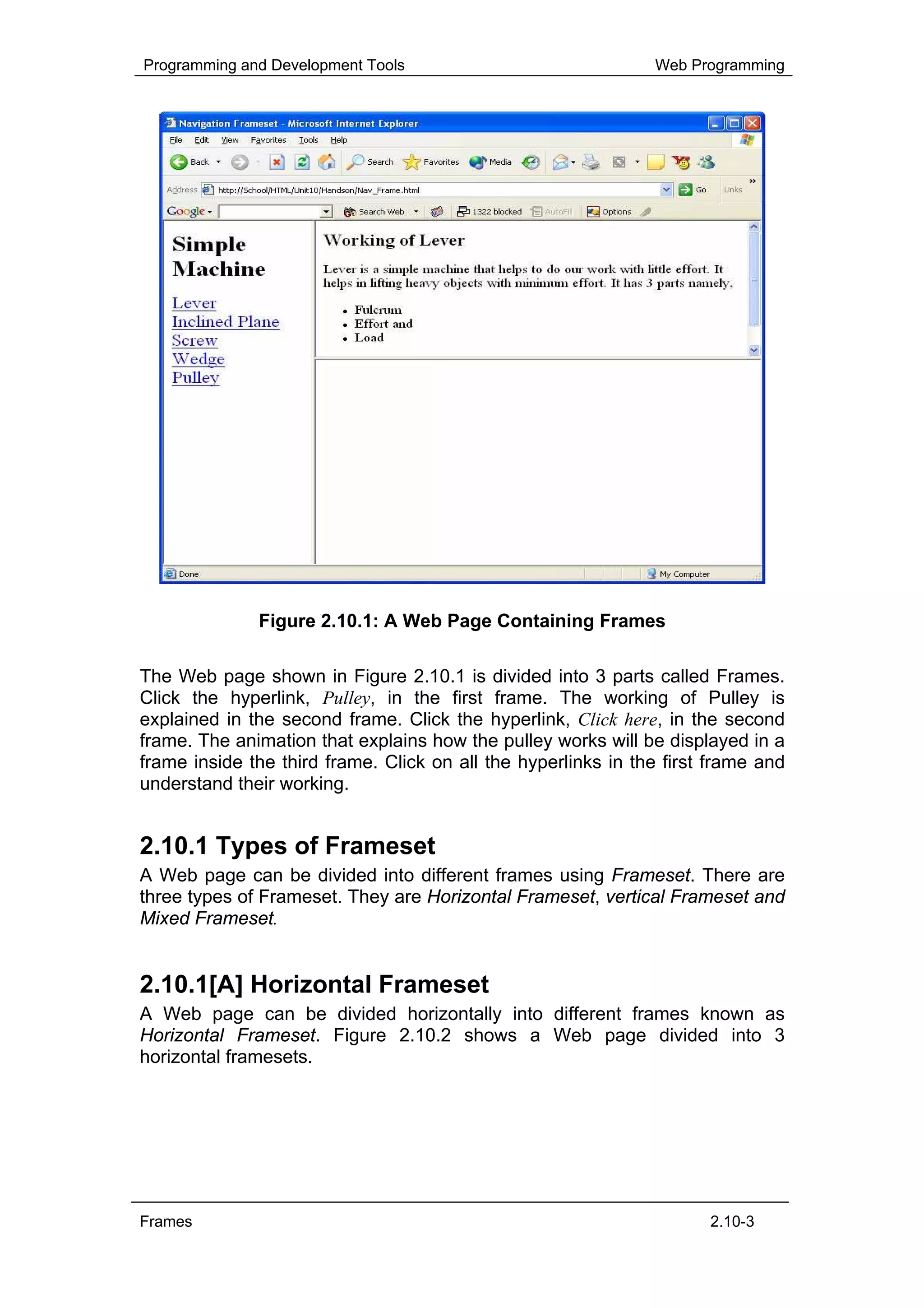 Programming and Development Tools                              Web Programming




              Figure 2.10.1: A Web Page Containing Frames

The Web page shown in Figure 2.10.1 is divided into 3 parts called Frames.
Click the hyperlink, Pulley, in the first frame. The working of Pulley is
explained in the second frame. Click the hyperlink, Click here, in the second
frame. The animation that explains how the pulley works will be displayed in a
frame inside the third frame. Click on all the hyperlinks in the first frame and
understand their working.


2.10.1 Types of Frameset
A Web page can be divided into different frames using Frameset. There are
three types of Frameset. They are Horizontal Frameset, vertical Frameset and
Mixed Frameset.


2.10.1[A] Horizontal Frameset
A Web page can be divided horizontally into different frames known as
Horizontal Frameset. Figure 2.10.2 shows a Web page divided into 3
horizontal framesets.




Frames                                                                2.10-3
 