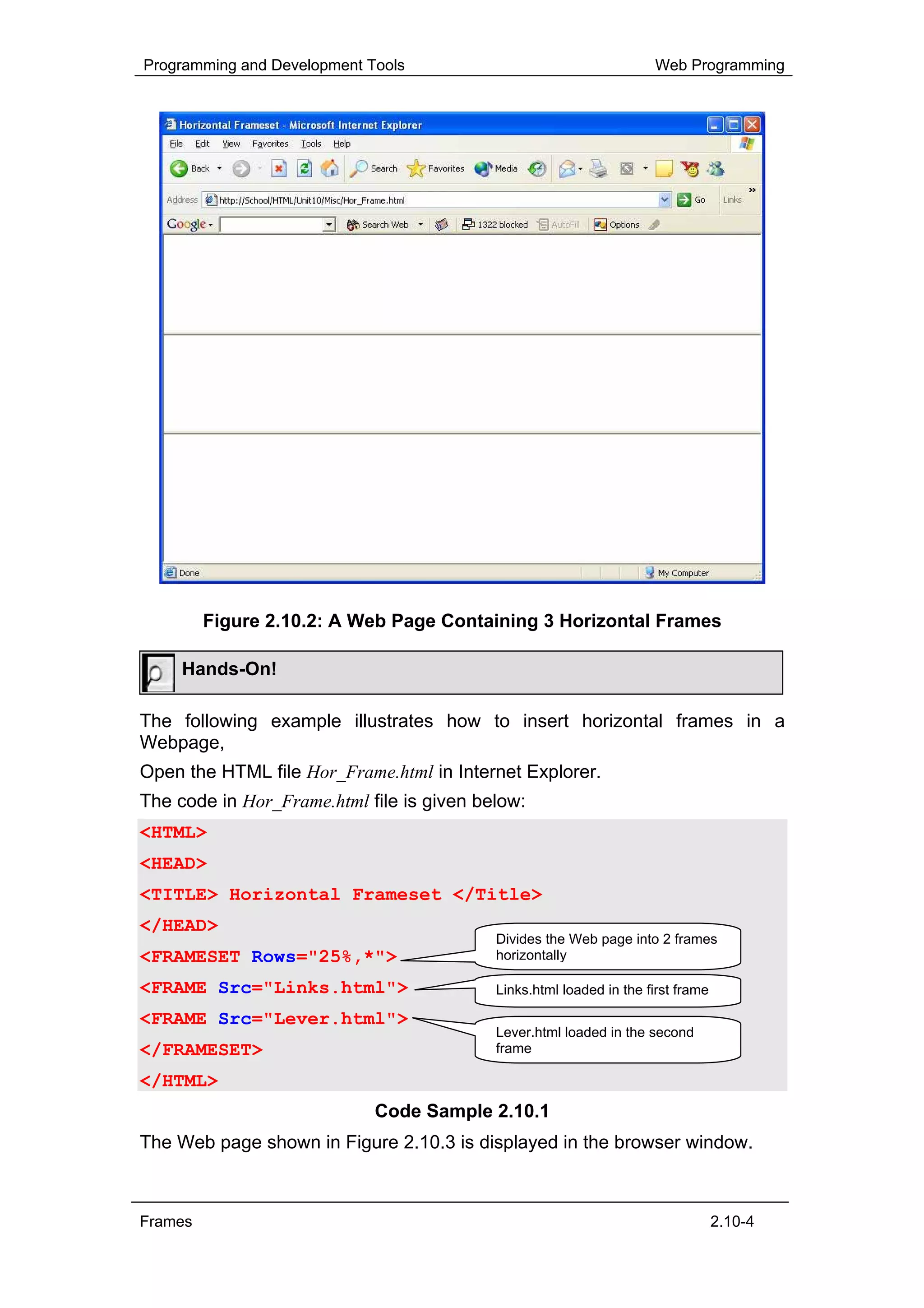 Programming and Development Tools                                    Web Programming




         Figure 2.10.2: A Web Page Containing 3 Horizontal Frames

     Hands-On!

The following example illustrates how to insert horizontal frames in a
Webpage,
Open the HTML file Hor_Frame.html in Internet Explorer.
The code in Hor_Frame.html file is given below:
<HTML>
<HEAD>
<TITLE> Horizontal Frameset </Title>
</HEAD>
                                           Divides the Web page into 2 frames
<FRAMESET Rows="25%,*">                    horizontally

<FRAME Src="Links.html">                   Links.html loaded in the first frame

<FRAME Src="Lever.html">
                                           Lever.html loaded in the second
</FRAMESET>                                frame

</HTML>
                             Code Sample 2.10.1
The Web page shown in Figure 2.10.3 is displayed in the browser window.



Frames                                                                            2.10-4
 