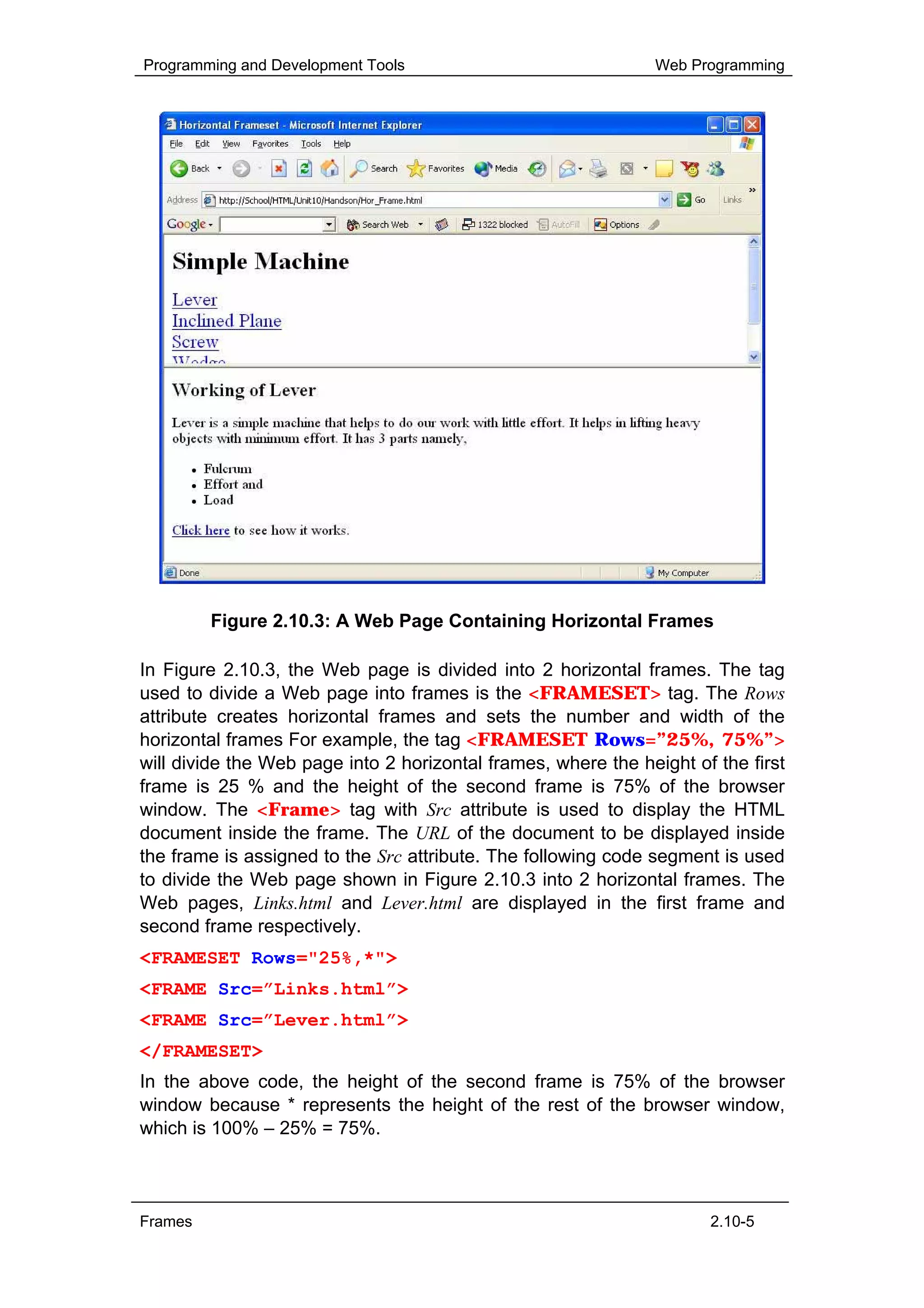 Programming and Development Tools                              Web Programming




         Figure 2.10.3: A Web Page Containing Horizontal Frames

In Figure 2.10.3, the Web page is divided into 2 horizontal frames. The tag
used to divide a Web page into frames is the <FRAMESET> tag. The Rows
attribute creates horizontal frames and sets the number and width of the
horizontal frames For example, the tag <FRAMESET Rows=”25%, 75%”>
will divide the Web page into 2 horizontal frames, where the height of the first
frame is 25 % and the height of the second frame is 75% of the browser
window. The <Frame> tag with Src attribute is used to display the HTML
document inside the frame. The URL of the document to be displayed inside
the frame is assigned to the Src attribute. The following code segment is used
to divide the Web page shown in Figure 2.10.3 into 2 horizontal frames. The
Web pages, Links.html and Lever.html are displayed in the first frame and
second frame respectively.
<FRAMESET Rows="25%,*">
<FRAME Src=”Links.html”>
<FRAME Src=”Lever.html”>
</FRAMESET>
In the above code, the height of the second frame is 75% of the browser
window because * represents the height of the rest of the browser window,
which is 100% – 25% = 75%.



Frames                                                                2.10-5
 