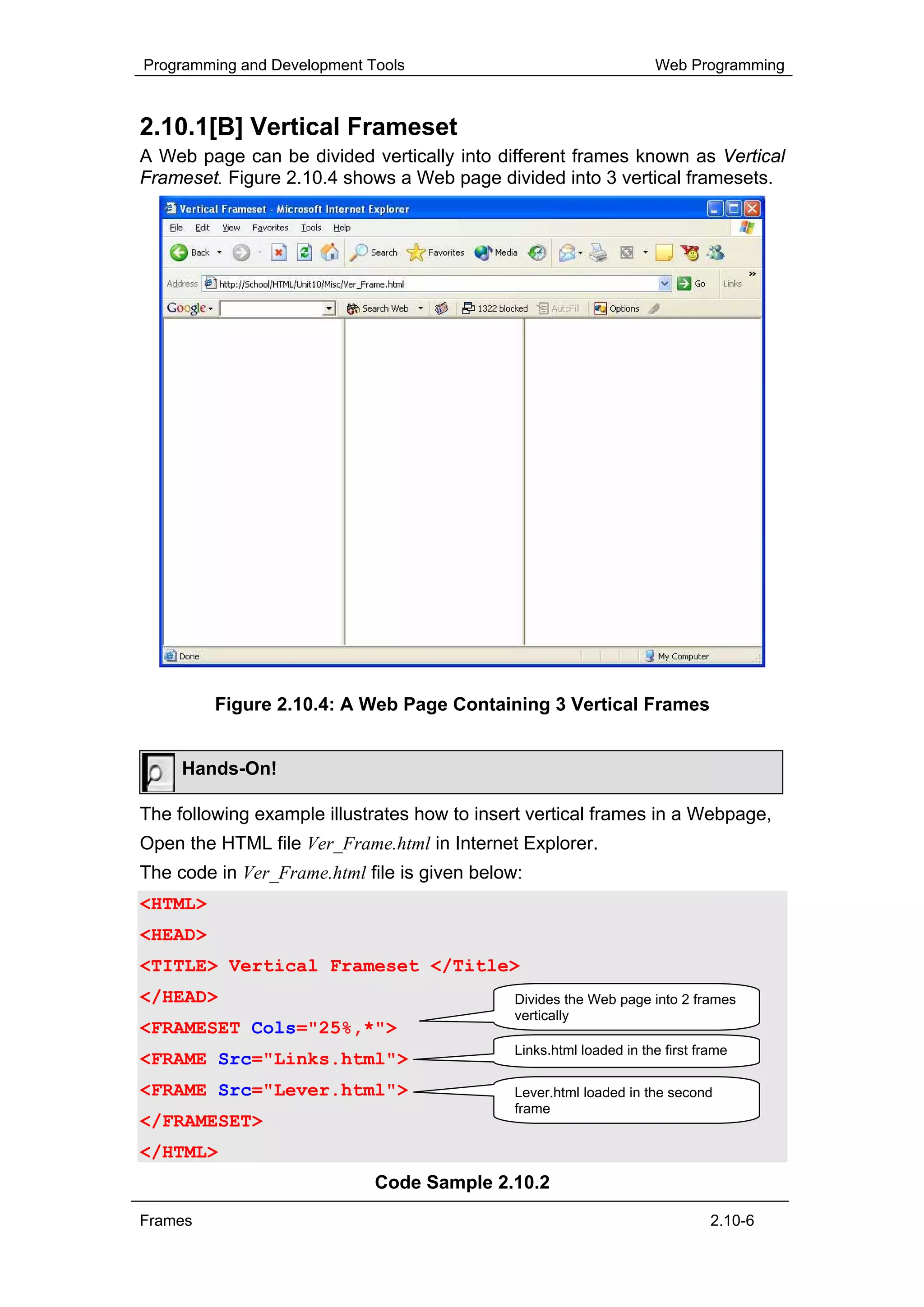 Programming and Development Tools                                    Web Programming



2.10.1[B] Vertical Frameset
A Web page can be divided vertically into different frames known as Vertical
Frameset. Figure 2.10.4 shows a Web page divided into 3 vertical framesets.




         Figure 2.10.4: A Web Page Containing 3 Vertical Frames


     Hands-On!

The following example illustrates how to insert vertical frames in a Webpage,
Open the HTML file Ver_Frame.html in Internet Explorer.
The code in Ver_Frame.html file is given below:
<HTML>
<HEAD>
<TITLE> Vertical Frameset </Title>
</HEAD>                                       Divides the Web page into 2 frames
                                              vertically
<FRAMESET Cols="25%,*">
                                              Links.html loaded in the first frame
<FRAME Src="Links.html">
<FRAME Src="Lever.html">                      Lever.html loaded in the second
                                              frame
</FRAMESET>
</HTML>
                             Code Sample 2.10.2
Frames                                                                         2.10-6
 