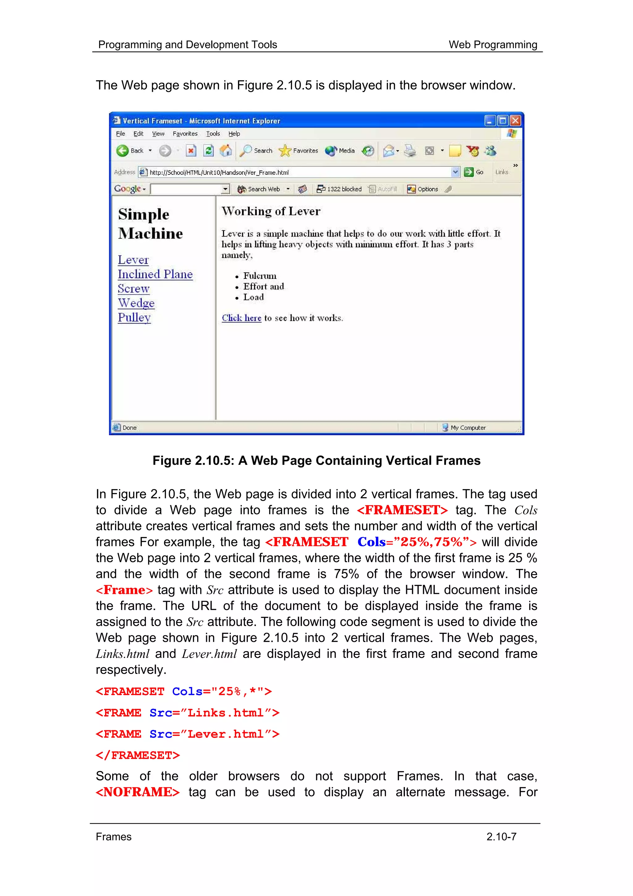 Programming and Development Tools                              Web Programming


The Web page shown in Figure 2.10.5 is displayed in the browser window.




          Figure 2.10.5: A Web Page Containing Vertical Frames

In Figure 2.10.5, the Web page is divided into 2 vertical frames. The tag used
to divide a Web page into frames is the <FRAMESET> tag. The Cols
attribute creates vertical frames and sets the number and width of the vertical
frames For example, the tag <FRAMESET Cols=”25%,75%”> will divide
the Web page into 2 vertical frames, where the width of the first frame is 25 %
and the width of the second frame is 75% of the browser window. The
<Frame> tag with Src attribute is used to display the HTML document inside
the frame. The URL of the document to be displayed inside the frame is
assigned to the Src attribute. The following code segment is used to divide the
Web page shown in Figure 2.10.5 into 2 vertical frames. The Web pages,
Links.html and Lever.html are displayed in the first frame and second frame
respectively.
<FRAMESET Cols="25%,*">
<FRAME Src=”Links.html”>
<FRAME Src=”Lever.html”>
</FRAMESET>
Some of the older browsers do not support Frames. In that case,
<NOFRAME> tag can be used to display an alternate message. For


Frames                                                               2.10-7
 
