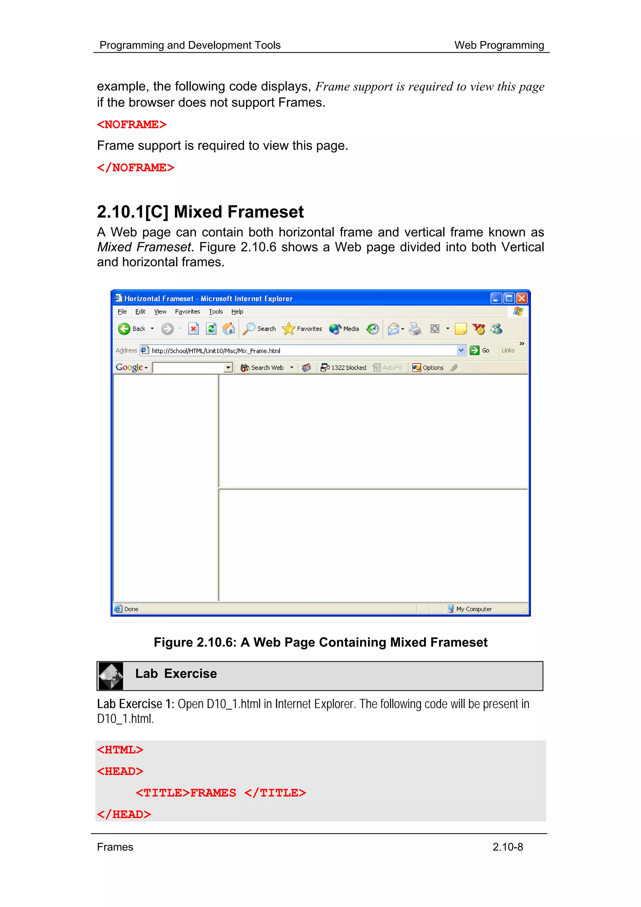 Programming and Development Tools                                          Web Programming


example, the following code displays, Frame support is required to view this page
if the browser does not support Frames.
<NOFRAME>
Frame support is required to view this page.
</NOFRAME>


2.10.1[C] Mixed Frameset
A Web page can contain both horizontal frame and vertical frame known as
Mixed Frameset. Figure 2.10.6 shows a Web page divided into both Vertical
and horizontal frames.




           Figure 2.10.6: A Web Page Containing Mixed Frameset

         Lab Exercise

Lab Exercise 1: Open D10_1.html in Internet Explorer. The following code will be present in
D10_1.html.

<HTML>
<HEAD>
         <TITLE>FRAMES </TITLE>
</HEAD>

Frames                                                                             2.10-8
 