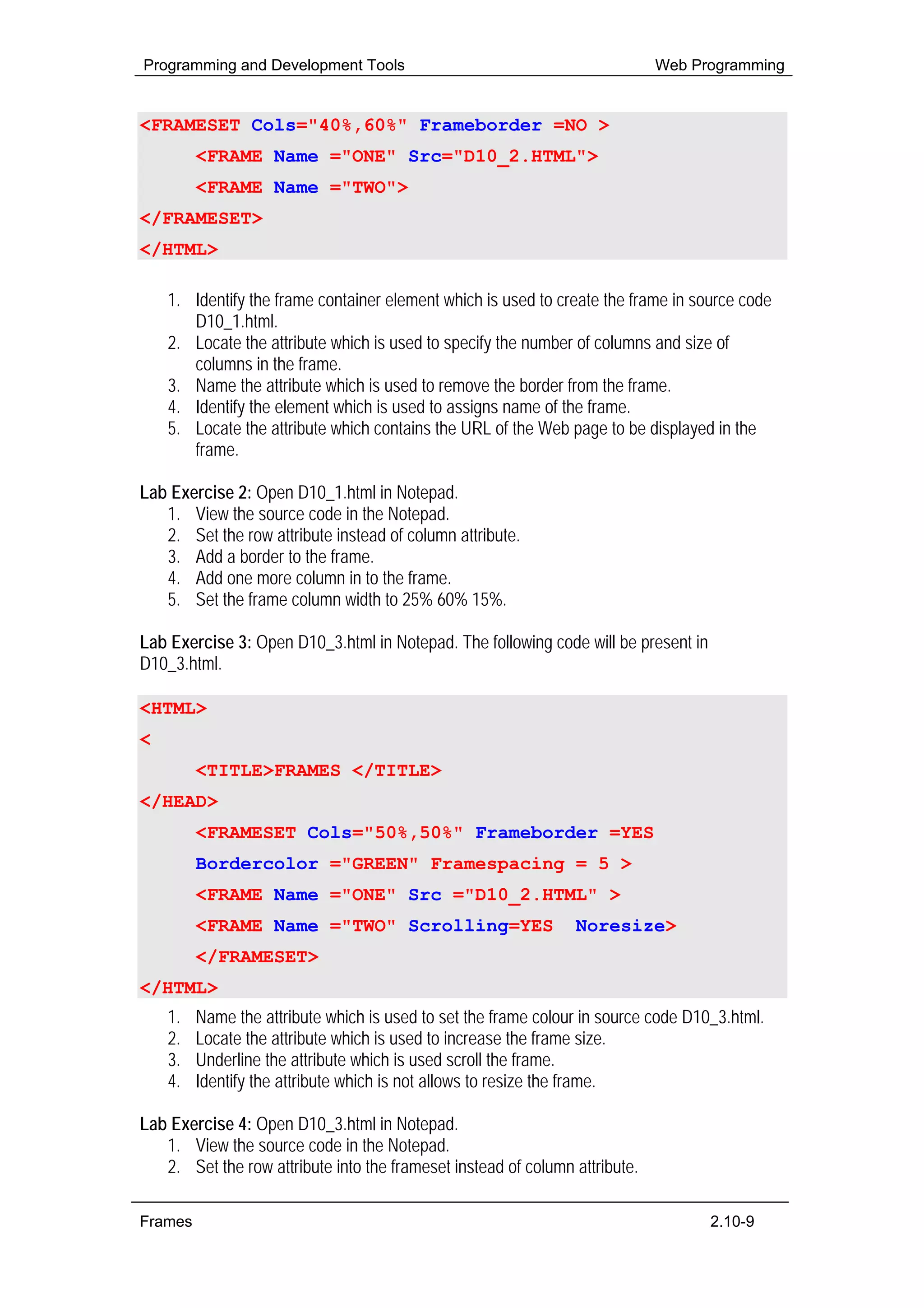 Programming and Development Tools                                            Web Programming


<FRAMESET Cols="40%,60%" Frameborder =NO >
         <FRAME Name ="ONE" Src="D10_2.HTML">
         <FRAME Name ="TWO">
</FRAMESET>
</HTML>

    1. Identify the frame container element which is used to create the frame in source code
       D10_1.html.
    2. Locate the attribute which is used to specify the number of columns and size of
       columns in the frame.
    3. Name the attribute which is used to remove the border from the frame.
    4. Identify the element which is used to assigns name of the frame.
    5. Locate the attribute which contains the URL of the Web page to be displayed in the
       frame.

Lab Exercise 2: Open D10_1.html in Notepad.
   1. View the source code in the Notepad.
   2. Set the row attribute instead of column attribute.
   3. Add a border to the frame.
   4. Add one more column in to the frame.
   5. Set the frame column width to 25% 60% 15%.

Lab Exercise 3: Open D10_3.html in Notepad. The following code will be present in
D10_3.html.

<HTML>
<HEAD>
         <TITLE>FRAMES </TITLE>
</HEAD>
         <FRAMESET Cols="50%,50%" Frameborder =YES
         Bordercolor ="GREEN" Framespacing = 5 >
         <FRAME Name ="ONE" Src ="D10_2.HTML" >
         <FRAME Name ="TWO" Scrolling=YES                       Noresize>
         </FRAMESET>
</HTML>
    1.   Name the attribute which is used to set the frame colour in source code D10_3.html.
    2.   Locate the attribute which is used to increase the frame size.
    3.   Underline the attribute which is used scroll the frame.
    4.   Identify the attribute which is not allows to resize the frame.

Lab Exercise 4: Open D10_3.html in Notepad.
   1. View the source code in the Notepad.
   2. Set the row attribute into the frameset instead of column attribute.

Frames                                                                              2.10-9
 
