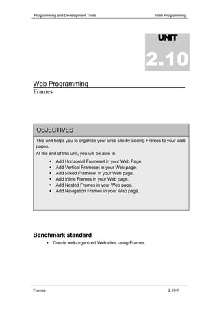 Programming and Development Tools                          Web Programming




                                                             UNIT


                                                          2.10
Web Programming
Frames




 OBJECTIVES
 This unit helps you to organize your Web site by adding Frames to your Web
 pages.
 At the end of this unit, you will be able to
            Add Horizontal Frameset in your Web Page.
            Add Vertical Frameset in your Web page.
            Add Mixed Frameset in your Web page.
            Add Inline Frames in your Web page.
            Add Nested Frames in your Web page.
            Add Navigation Frames in your Web page.




Benchmark standard
          Create well-organized Web sites using Frames.




Frames                                                            2.10-1
 