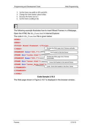 Programming and Development Tools                                             Web Programming


   3.    Set the frame row width to 40% and 60%
   4.    Change the frame border colour to blue.
   5.    Increase the frame size to 7.
   6.    Set the frame scrolling to No.


        Hands-On!

The following example illustrates how to insert Mixed Frames in a Webpage,
Open the HTML file Mix_Frame.html in Internet Explorer.
The code in Mix_Frame.html file is given below:
<HTML>
<HEAD>
<TITLE> Mixed Frameset </Title>
</HEAD>                                        Divides the Web page into 2 frames vertically

<FRAMESET Cols="25%,*">                        Links.html loaded in the first frame
<FRAME Src="Links.html">
                                               Divides the Web page into 2 frames
<FRAMESET Rows="50%,*">                        horizontally

<FRAME Src="Lever.html">                           Lever.html loaded in the second frame
<FRAME Src="Lever_Anim.html">
                                               Lever Anim.html loaded in the third frame
</FRAMESET>
</FRAMESET>
</HTML>
                                  Code Sample 2.10.3
The Web page shown in Figure 2.10.7 is displayed in the browser window.




Frames                                                                                2.10-10
 