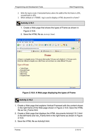 Programming and Development Tools                                           Web Programming


   2. Write the tag to create 3 horizontal frames where the width of the first frame is 20%,
      second frame is 40%.
   3. Which attribute of <FRAME> tag is used to display a HTML document in a frame?

         Activity 2.10.1

         1. Create a Web page that shows the types of Frame as shown in
            Figure 2.10.8.
         2. Save the HTML file as Activity1.html.




           Figure 2.10.8: A Web page displaying the types of Frame


     Activity 2.10.2

1. Create a Web page that explains Vertical Frameset with the content shown
   in the right frame of the Web page shown in Figure 2.10.9. Save the HTML
   file as Ver_Frame.html.
2. Create a Web page that displays the HTML documents Activity2.10.1.html
   in the left frame and Ver_Frame.html in the right frame as shown in Figure
   2.10.9.
3. Save the HTML file as Activity2.html.



Frames                                                                              2.10-12
 