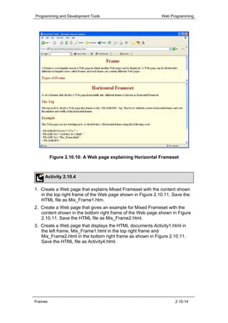 Programming and Development Tools                            Web Programming




         Figure 2.10.10: A Web page explaining Horizontal Frameset



     Activity 2.10.4

1. Create a Web page that explains Mixed Frameset with the content shown
   in the top right frame of the Web page shown in Figure 2.10.11. Save the
   HTML file as Mix_Frame1.htm.
2. Create a Web page that gives an example for Mixed Frameset with the
   content shown in the bottom right frame of the Web page shown in Figure
   2.10.11. Save the HTML file as Mix_Frame2.html.
3. Create a Web page that displays the HTML documents Activity1.html in
   the left frame, Mix_Frame1.html in the top right frame and
   Mix_Frame2.html in the bottom right frame as shown in Figure 2.10.11.
   Save the HTML file as Activity4.html.




Frames                                                             2.10-14
 