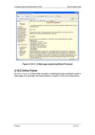 Programming and Development Tools                            Web Programming




         Figure 2.10.11: A Web page explaining Mixed Frameset


2.10.2 Inline Frame
An Inline Frame is a frame that occupies a rectangular area anywhere inside a
Web page. For example, the frame shown in Figure 2.10.8 is an Inline frame.




Frames                                                              2.10-15
 