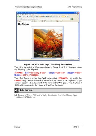 Programming and Development Tools                                          Web Programming




            Figure 2.10.12: A Web Page Containing Inline Frame
The Inline frame in the Web page shown in Figure 2.10.12 is displayed using
the following code segment:
<IFRAME Src="Scenery.html"                      Align="Center"            Height="500"
Width="450"></IFRAME>
The Inline frame is added to a Web page using <IFRAME> tag inside the
<BODY> tag. The Src attribute specifies the document to be displayed. Align
attribute specifies the alignment of the frame in the Web page. The Height and
Width attributes specify the height and width of the frame.

         Lab Exercise

Lab Exercise 5: Write a HTML code to display the output as given in the following Figure
2.10.13 using <IFRAME> tag.




Frames                                                                             2.10-16
 