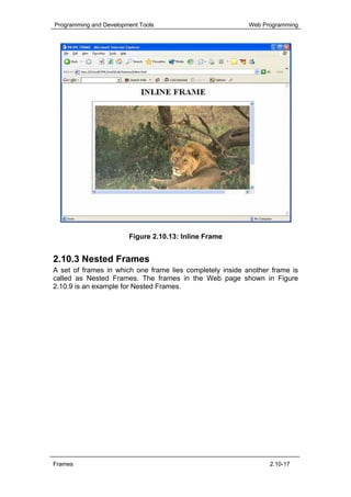 Programming and Development Tools                          Web Programming




                        Figure 2.10.13: Inline Frame


2.10.3 Nested Frames
A set of frames in which one frame lies completely inside another frame is
called as Nested Frames. The frames in the Web page shown in Figure
2.10.9 is an example for Nested Frames.




Frames                                                           2.10-17
 