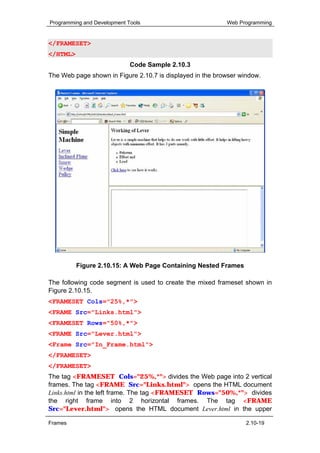 Programming and Development Tools                          Web Programming


</FRAMESET>
</HTML>
                             Code Sample 2.10.3
The Web page shown in Figure 2.10.7 is displayed in the browser window.




          Figure 2.10.15: A Web Page Containing Nested Frames

The following code segment is used to create the mixed frameset shown in
Figure 2.10.15.
<FRAMESET Cols="25%,*">
<FRAME Src="Links.html">
<FRAMESET Rows="50%,*">
<FRAME Src="Lever.html">
<Frame Src="In_Frame.html">
</FRAMESET>
</FRAMESET>
The tag <FRAMESET Cols="25%,*"> divides the Web page into 2 vertical
frames. The tag <FRAME Src="Links.html"> opens the HTML document
Links.html in the left frame. The tag <FRAMESET Rows="50%,*"> divides
the right frame into 2 horizontal frames. The tag <FRAME
Src="Lever.html"> opens the HTML document Lever.html in the upper

Frames                                                            2.10-19
 
