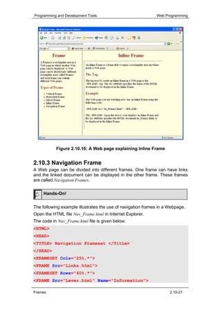 Programming and Development Tools                            Web Programming




           Figure 2.10.16: A Web page explaining Inline Frame


2.10.3 Navigation Frame
A Web page can be divided into different frames. One frame can have links
and the linked document can be displayed in the other frame. These frames
are called Navigation Frames.


     Hands-On!


The following example illustrates the use of navigation frames in a Webpage.
Open the HTML file Nav_Frame.html in Internet Explorer.
The code in Nav_Frame.html file is given below:
<HTML>
<HEAD>
<TITLE> Navigation Frameset </Title>
</HEAD>
<FRAMESET Cols="25%,*">
<FRAME Src="Links.html">
<FRAMESET Rows="40%,*">
<FRAME Src="Lever.html" Name="Information">

Frames                                                              2.10-21
 