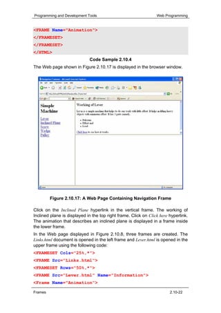 Programming and Development Tools                                Web Programming


<FRAME Name="Animation">
</FRAMESET>
</FRAMESET>
</HTML>
                             Code Sample 2.10.4
The Web page shown in Figure 2.10.17 is displayed in the browser window.




         Figure 2.10.17: A Web Page Containing Navigation Frame

Click on the Inclined Plane hyperlink in the vertical frame. The working of
Inclined plane is displayed in the top right frame. Click on Click here hyperlink.
The animation that describes an inclined plane is displayed in a frame inside
the lower frame.
In the Web page displayed in Figure 2.10.8, three frames are created. The
Links.html document is opened in the left frame and Lever.html is opened in the
upper frame using the following code:
<FRAMESET Cols="25%,*">
<FRAME Src="Links.html">
<FRAMESET Rows="50%,*">
<FRAME Src="Lever.html" Name="Information">
<Frame Name="Animation">

Frames                                                                  2.10-22
 