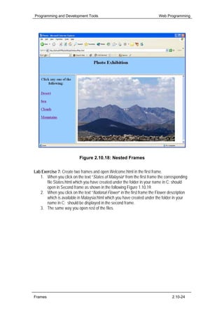 Programming and Development Tools                                         Web Programming




                           Figure 2.10.18: Nested Frames


Lab Exercise 7: Create two frames and open Welcome.html in the first frame.
   1. When you click on the text “States of Malaysia” from the first frame the corresponding
       file States.html which you have created under the folder in your name in C: should
       open in Second frame as shown in the following Figure 1.10.19.
   2. When you click on the text “National Flower” in the first frame the Flower description
       which is available in Malaysia.html which you have created under the folder in your
       name in C: should be displayed in the second frame.
   3. The same way you open rest of the files.




Frames                                                                             2.10-24
 