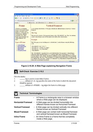 Programming and Development Tools                                           Web Programming




          Figure 2.10.20: A Web Page explaining Navigation Frame

         Self-Check Exercise 2.10.2

Fill in the blanks:
1.        ______ tag is used to create Inline Frames.
2.        ______ attribute of <A> tag specifies the name of the frame in which the document
          should be opened.
3.        ______ attribute of <IFRAME> tag aligns the frame in a Web page.



         Technical Terminologies

Frame                       -
                       A Frame is a rectangular area in a browser window
                       where a Web page can be displayed.
Horizontal Frameset - A Web page can be divided horizontally into
                       different frames known as Horizontal Frameset.
Vertical Frameset    - A Web page can be divided vertically into different
                       frames known as Vertical Frameset.
Mixed Frameset      - A Web page can contain both horizontal frameset
                       and vertical frameset known as Mixed Frameset.
Inline Frame         - An Inline Frame is a frame that lies completely
                       inside a Web page.

Frames                                                                              2.10-26
 