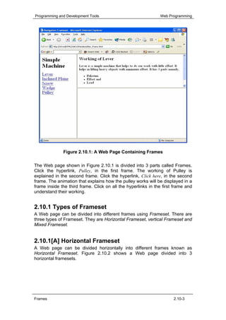 Programming and Development Tools                              Web Programming




              Figure 2.10.1: A Web Page Containing Frames

The Web page shown in Figure 2.10.1 is divided into 3 parts called Frames.
Click the hyperlink, Pulley, in the first frame. The working of Pulley is
explained in the second frame. Click the hyperlink, Click here, in the second
frame. The animation that explains how the pulley works will be displayed in a
frame inside the third frame. Click on all the hyperlinks in the first frame and
understand their working.


2.10.1 Types of Frameset
A Web page can be divided into different frames using Frameset. There are
three types of Frameset. They are Horizontal Frameset, vertical Frameset and
Mixed Frameset.


2.10.1[A] Horizontal Frameset
A Web page can be divided horizontally into different frames known as
Horizontal Frameset. Figure 2.10.2 shows a Web page divided into 3
horizontal framesets.




Frames                                                                2.10-3
 