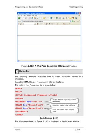 Programming and Development Tools                                    Web Programming




         Figure 2.10.2: A Web Page Containing 3 Horizontal Frames

     Hands-On!

The following example illustrates how to insert horizontal frames in a
Webpage,
Open the HTML file Hor_Frame.html in Internet Explorer.
The code in Hor_Frame.html file is given below:
<HTML>
<HEAD>
<TITLE> Horizontal Frameset </Title>
</HEAD>
                                           Divides the Web page into 2 frames
<FRAMESET Rows="25%,*">                    horizontally

<FRAME Src="Links.html">                   Links.html loaded in the first frame

<FRAME Src="Lever.html">
                                           Lever.html loaded in the second
</FRAMESET>                                frame

</HTML>
                             Code Sample 2.10.1
The Web page shown in Figure 2.10.3 is displayed in the browser window.



Frames                                                                            2.10-4
 