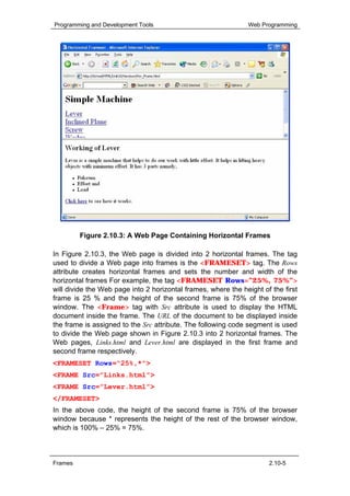 Programming and Development Tools                              Web Programming




         Figure 2.10.3: A Web Page Containing Horizontal Frames

In Figure 2.10.3, the Web page is divided into 2 horizontal frames. The tag
used to divide a Web page into frames is the <FRAMESET> tag. The Rows
attribute creates horizontal frames and sets the number and width of the
horizontal frames For example, the tag <FRAMESET Rows=”25%, 75%”>
will divide the Web page into 2 horizontal frames, where the height of the first
frame is 25 % and the height of the second frame is 75% of the browser
window. The <Frame> tag with Src attribute is used to display the HTML
document inside the frame. The URL of the document to be displayed inside
the frame is assigned to the Src attribute. The following code segment is used
to divide the Web page shown in Figure 2.10.3 into 2 horizontal frames. The
Web pages, Links.html and Lever.html are displayed in the first frame and
second frame respectively.
<FRAMESET Rows="25%,*">
<FRAME Src=”Links.html”>
<FRAME Src=”Lever.html”>
</FRAMESET>
In the above code, the height of the second frame is 75% of the browser
window because * represents the height of the rest of the browser window,
which is 100% – 25% = 75%.



Frames                                                                2.10-5
 