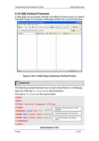 Programming and Development Tools                                    Web Programming



2.10.1[B] Vertical Frameset
A Web page can be divided vertically into different frames known as Vertical
Frameset. Figure 2.10.4 shows a Web page divided into 3 vertical framesets.




         Figure 2.10.4: A Web Page Containing 3 Vertical Frames


     Hands-On!

The following example illustrates how to insert vertical frames in a Webpage,
Open the HTML file Ver_Frame.html in Internet Explorer.
The code in Ver_Frame.html file is given below:
<HTML>
<HEAD>
<TITLE> Vertical Frameset </Title>
</HEAD>                                       Divides the Web page into 2 frames
                                              vertically
<FRAMESET Cols="25%,*">
                                              Links.html loaded in the first frame
<FRAME Src="Links.html">
<FRAME Src="Lever.html">                      Lever.html loaded in the second
                                              frame
</FRAMESET>
</HTML>
                             Code Sample 2.10.2
Frames                                                                         2.10-6
 
