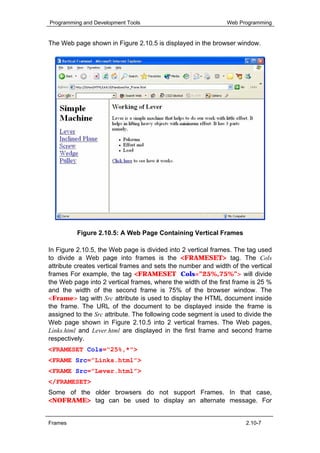 Programming and Development Tools                              Web Programming


The Web page shown in Figure 2.10.5 is displayed in the browser window.




          Figure 2.10.5: A Web Page Containing Vertical Frames

In Figure 2.10.5, the Web page is divided into 2 vertical frames. The tag used
to divide a Web page into frames is the <FRAMESET> tag. The Cols
attribute creates vertical frames and sets the number and width of the vertical
frames For example, the tag <FRAMESET Cols=”25%,75%”> will divide
the Web page into 2 vertical frames, where the width of the first frame is 25 %
and the width of the second frame is 75% of the browser window. The
<Frame> tag with Src attribute is used to display the HTML document inside
the frame. The URL of the document to be displayed inside the frame is
assigned to the Src attribute. The following code segment is used to divide the
Web page shown in Figure 2.10.5 into 2 vertical frames. The Web pages,
Links.html and Lever.html are displayed in the first frame and second frame
respectively.
<FRAMESET Cols="25%,*">
<FRAME Src=”Links.html”>
<FRAME Src=”Lever.html”>
</FRAMESET>
Some of the older browsers do not support Frames. In that case,
<NOFRAME> tag can be used to display an alternate message. For


Frames                                                               2.10-7
 