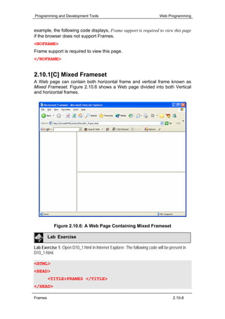 Programming and Development Tools                                          Web Programming


example, the following code displays, Frame support is required to view this page
if the browser does not support Frames.
<NOFRAME>
Frame support is required to view this page.
</NOFRAME>


2.10.1[C] Mixed Frameset
A Web page can contain both horizontal frame and vertical frame known as
Mixed Frameset. Figure 2.10.6 shows a Web page divided into both Vertical
and horizontal frames.




           Figure 2.10.6: A Web Page Containing Mixed Frameset

         Lab Exercise

Lab Exercise 1: Open D10_1.html in Internet Explorer. The following code will be present in
D10_1.html.

<HTML>
<HEAD>
         <TITLE>FRAMES </TITLE>
</HEAD>

Frames                                                                             2.10-8
 