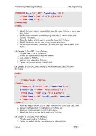 Programming and Development Tools                                            Web Programming


<FRAMESET Cols="40%,60%" Frameborder =NO >
         <FRAME Name ="ONE" Src="D10_2.HTML">
         <FRAME Name ="TWO">
</FRAMESET>
</HTML>

    1. Identify the frame container element which is used to create the frame in source code
       D10_1.html.
    2. Locate the attribute which is used to specify the number of columns and size of
       columns in the frame.
    3. Name the attribute which is used to remove the border from the frame.
    4. Identify the element which is used to assigns name of the frame.
    5. Locate the attribute which contains the URL of the Web page to be displayed in the
       frame.

Lab Exercise 2: Open D10_1.html in Notepad.
   1. View the source code in the Notepad.
   2. Set the row attribute instead of column attribute.
   3. Add a border to the frame.
   4. Add one more column in to the frame.
   5. Set the frame column width to 25% 60% 15%.

Lab Exercise 3: Open D10_3.html in Notepad. The following code will be present in
D10_3.html.

<HTML>
<HEAD>
         <TITLE>FRAMES </TITLE>
</HEAD>
         <FRAMESET Cols="50%,50%" Frameborder =YES
         Bordercolor ="GREEN" Framespacing = 5 >
         <FRAME Name ="ONE" Src ="D10_2.HTML" >
         <FRAME Name ="TWO" Scrolling=YES                       Noresize>
         </FRAMESET>
</HTML>
    1.   Name the attribute which is used to set the frame colour in source code D10_3.html.
    2.   Locate the attribute which is used to increase the frame size.
    3.   Underline the attribute which is used scroll the frame.
    4.   Identify the attribute which is not allows to resize the frame.

Lab Exercise 4: Open D10_3.html in Notepad.
   1. View the source code in the Notepad.
   2. Set the row attribute into the frameset instead of column attribute.

Frames                                                                              2.10-9
 