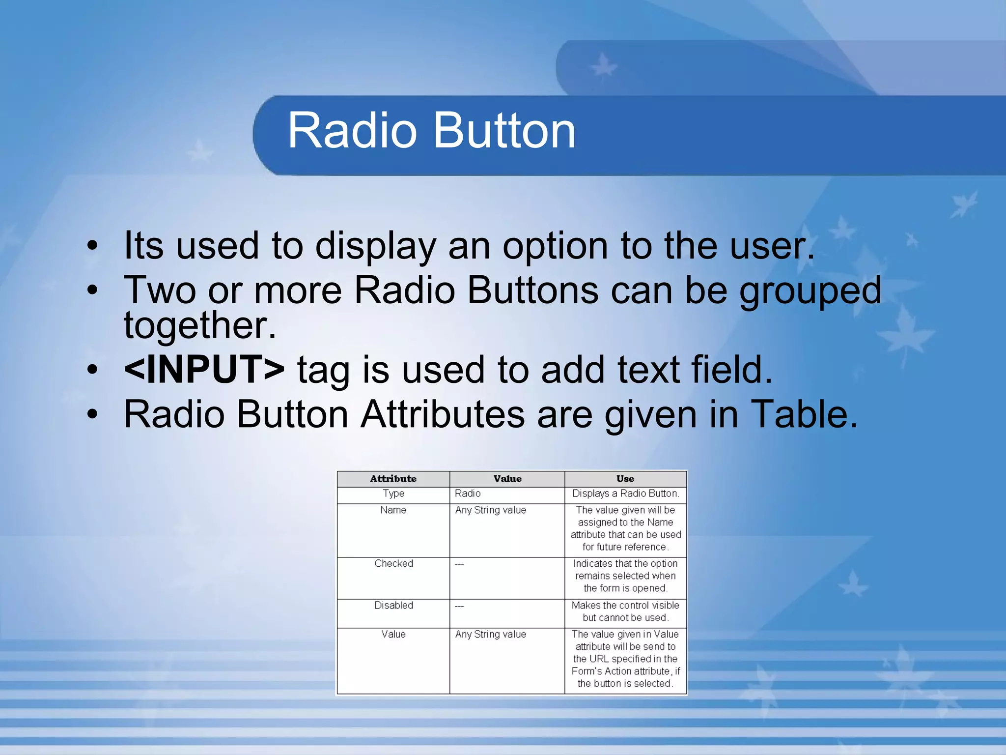 Radio Button Its used to display an option to the user. Two or more Radio Buttons can be grouped together. <INPUT>  tag is used to add text field. Radio Button Attributes are given in Table.  