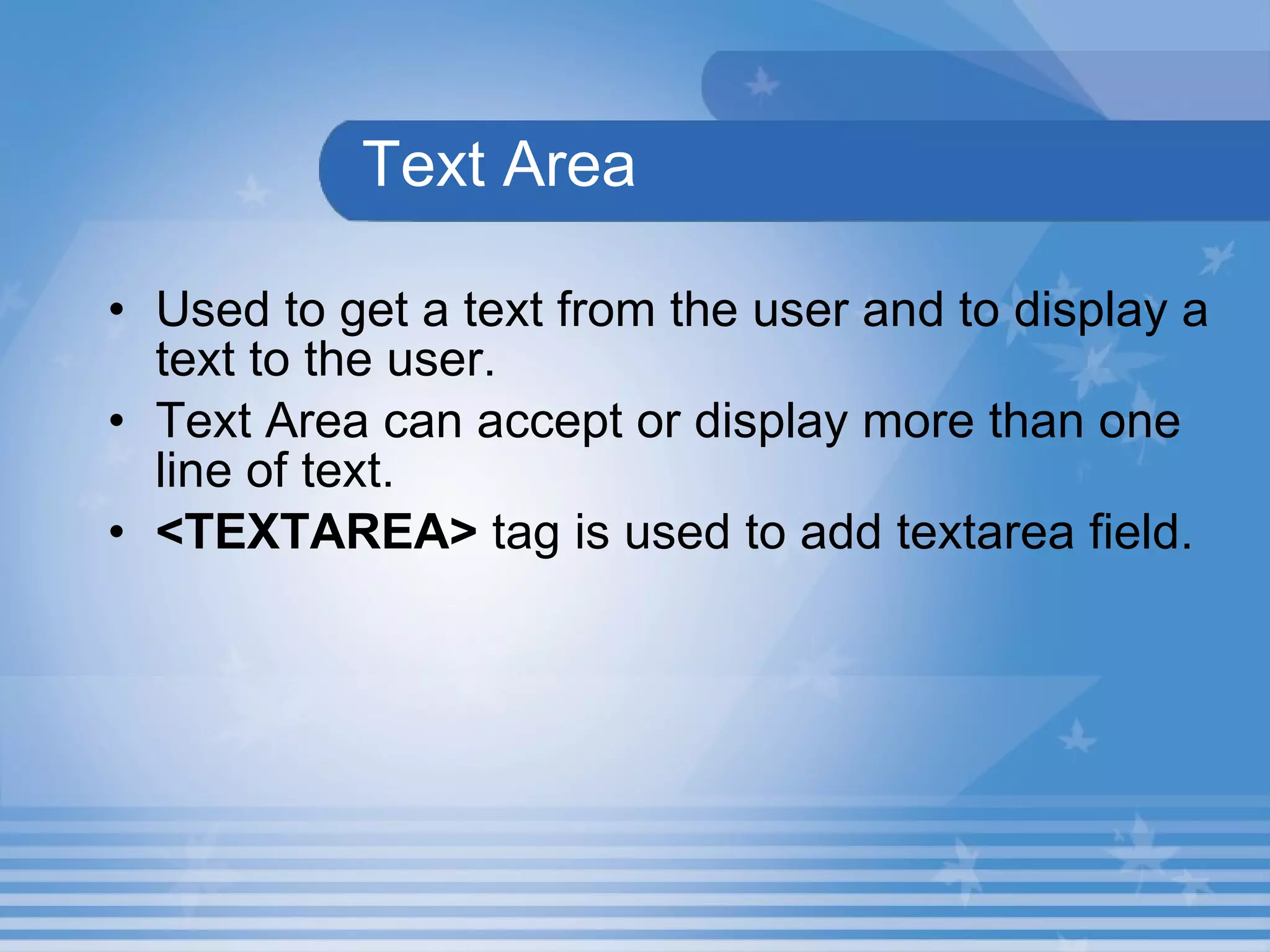 Text Area Used to get a text from the user and to display a text to the user. Text Area can accept or display more than one line of text.   <TEXTAREA>  tag is used to add textarea field. 