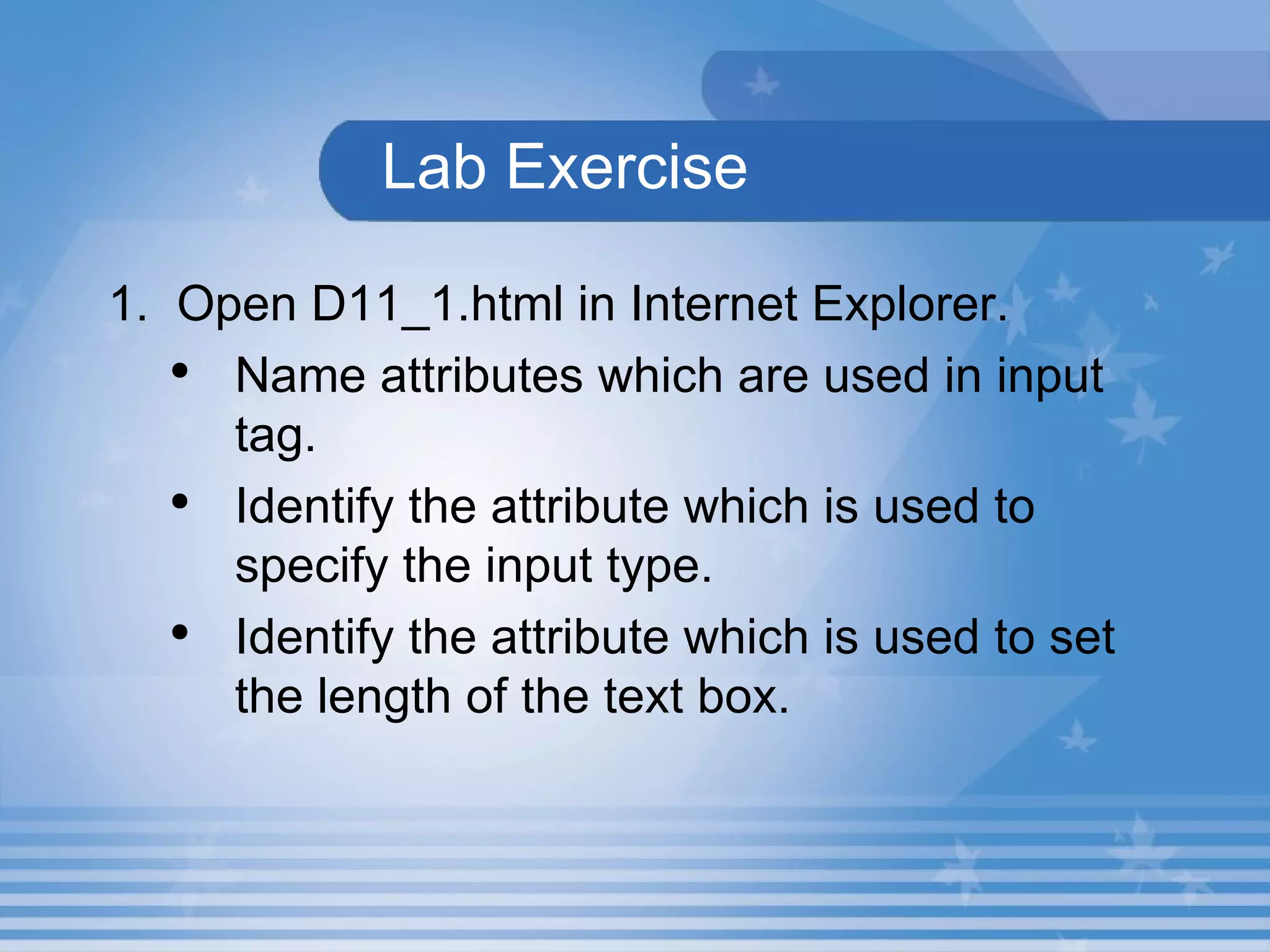   Lab Exercise   1.  Open D11_1.html in Internet Explorer.  Name attributes which are used in input tag. Identify the attribute which is used to specify the input type. Identify the attribute which is used to set the length of the text box. 