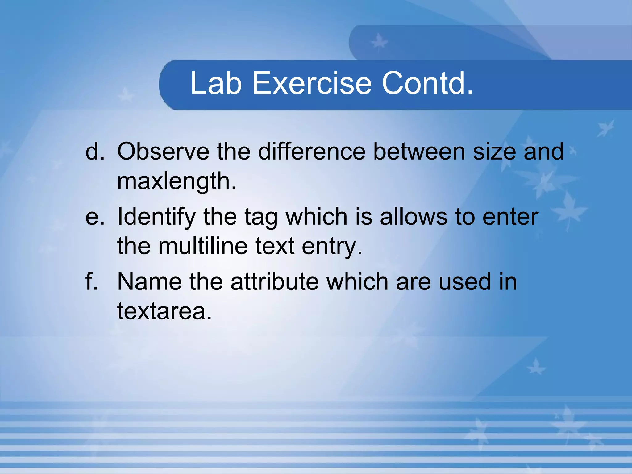   Lab Exercise Contd. d. Observe the difference between size and maxlength. e. Identify the tag which is allows to enter the multiline text entry. f. Name the attribute which are used in textarea. 